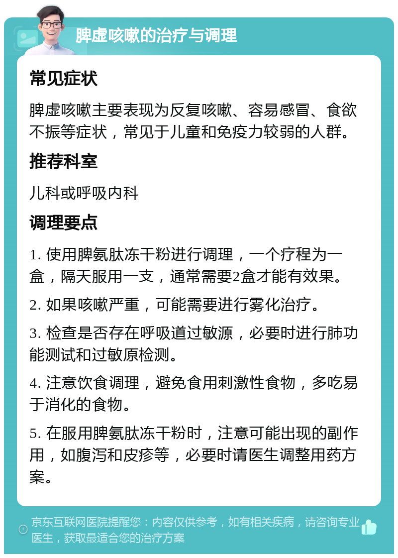 脾虚咳嗽的治疗与调理 常见症状 脾虚咳嗽主要表现为反复咳嗽、容易感冒、食欲不振等症状，常见于儿童和免疫力较弱的人群。 推荐科室 儿科或呼吸内科 调理要点 1. 使用脾氨肽冻干粉进行调理，一个疗程为一盒，隔天服用一支，通常需要2盒才能有效果。 2. 如果咳嗽严重，可能需要进行雾化治疗。 3. 检查是否存在呼吸道过敏源，必要时进行肺功能测试和过敏原检测。 4. 注意饮食调理，避免食用刺激性食物，多吃易于消化的食物。 5. 在服用脾氨肽冻干粉时，注意可能出现的副作用，如腹泻和皮疹等，必要时请医生调整用药方案。