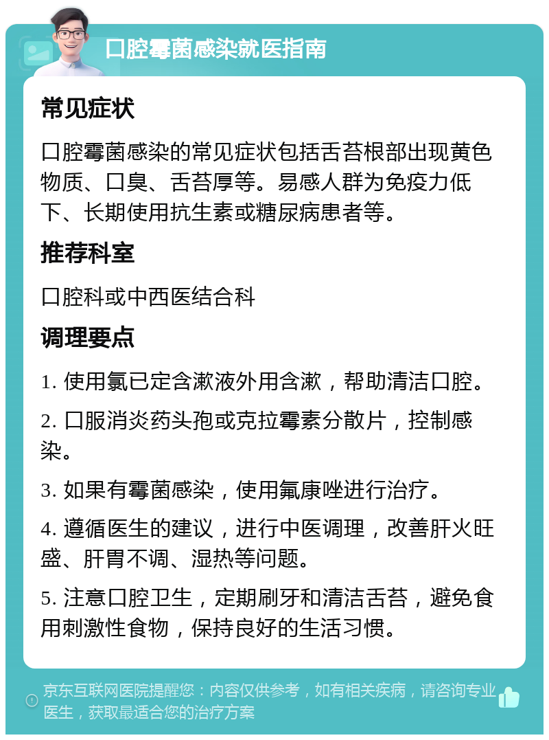 口腔霉菌感染就医指南 常见症状 口腔霉菌感染的常见症状包括舌苔根部出现黄色物质、口臭、舌苔厚等。易感人群为免疫力低下、长期使用抗生素或糖尿病患者等。 推荐科室 口腔科或中西医结合科 调理要点 1. 使用氯已定含漱液外用含漱，帮助清洁口腔。 2. 口服消炎药头孢或克拉霉素分散片，控制感染。 3. 如果有霉菌感染，使用氟康唑进行治疗。 4. 遵循医生的建议，进行中医调理，改善肝火旺盛、肝胃不调、湿热等问题。 5. 注意口腔卫生，定期刷牙和清洁舌苔，避免食用刺激性食物，保持良好的生活习惯。