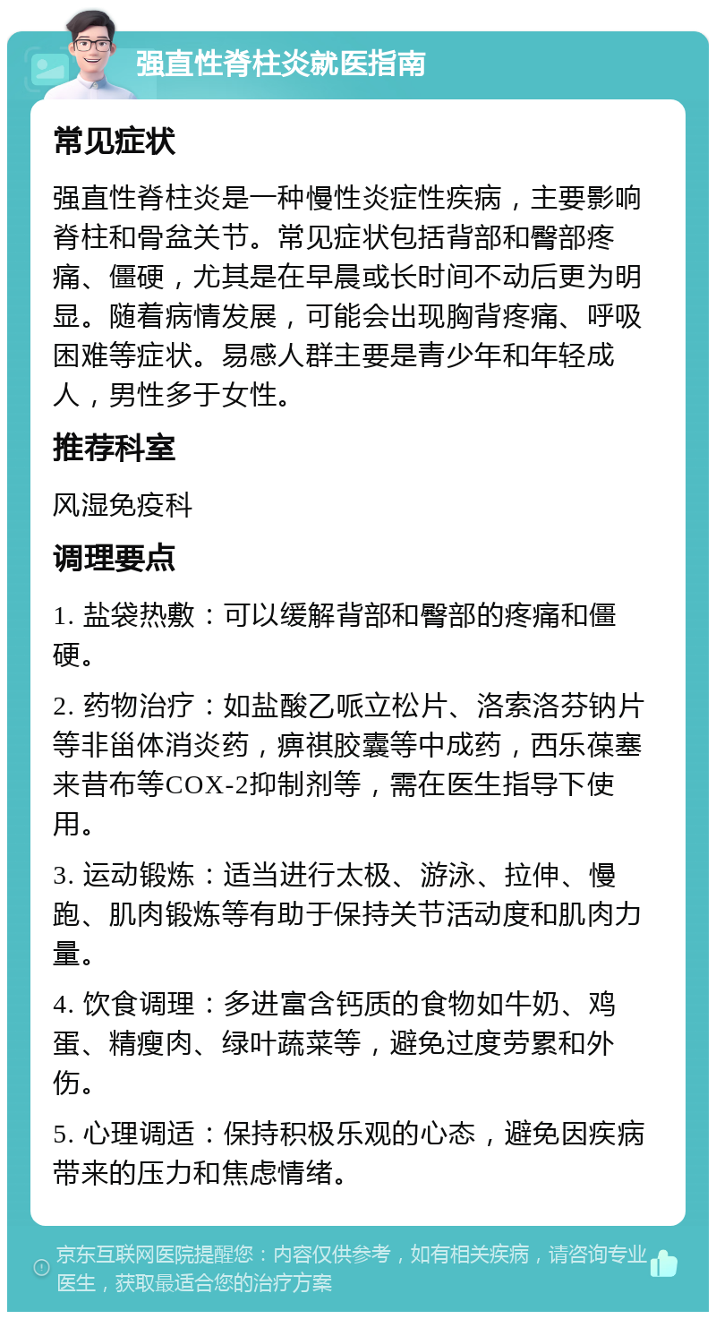 强直性脊柱炎就医指南 常见症状 强直性脊柱炎是一种慢性炎症性疾病，主要影响脊柱和骨盆关节。常见症状包括背部和臀部疼痛、僵硬，尤其是在早晨或长时间不动后更为明显。随着病情发展，可能会出现胸背疼痛、呼吸困难等症状。易感人群主要是青少年和年轻成人，男性多于女性。 推荐科室 风湿免疫科 调理要点 1. 盐袋热敷：可以缓解背部和臀部的疼痛和僵硬。 2. 药物治疗：如盐酸乙哌立松片、洛索洛芬钠片等非甾体消炎药，痹祺胶囊等中成药，西乐葆塞来昔布等COX-2抑制剂等，需在医生指导下使用。 3. 运动锻炼：适当进行太极、游泳、拉伸、慢跑、肌肉锻炼等有助于保持关节活动度和肌肉力量。 4. 饮食调理：多进富含钙质的食物如牛奶、鸡蛋、精瘦肉、绿叶蔬菜等，避免过度劳累和外伤。 5. 心理调适：保持积极乐观的心态，避免因疾病带来的压力和焦虑情绪。