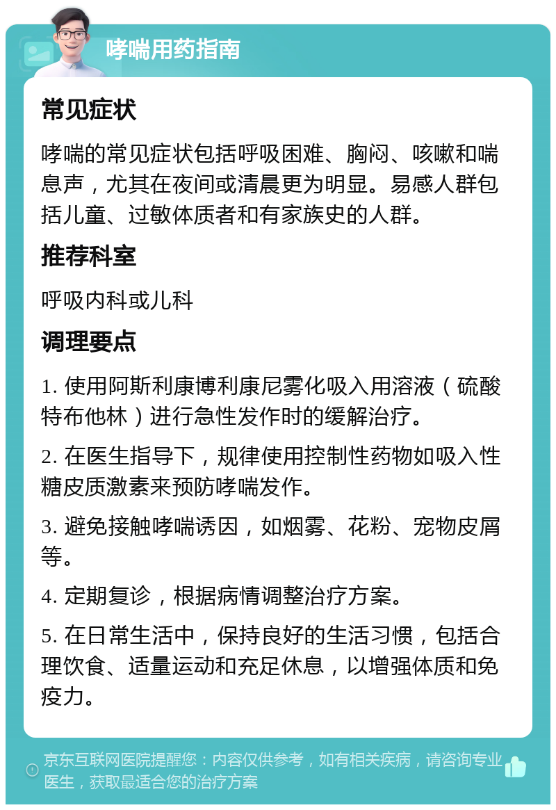 哮喘用药指南 常见症状 哮喘的常见症状包括呼吸困难、胸闷、咳嗽和喘息声，尤其在夜间或清晨更为明显。易感人群包括儿童、过敏体质者和有家族史的人群。 推荐科室 呼吸内科或儿科 调理要点 1. 使用阿斯利康博利康尼雾化吸入用溶液（硫酸特布他林）进行急性发作时的缓解治疗。 2. 在医生指导下，规律使用控制性药物如吸入性糖皮质激素来预防哮喘发作。 3. 避免接触哮喘诱因，如烟雾、花粉、宠物皮屑等。 4. 定期复诊，根据病情调整治疗方案。 5. 在日常生活中，保持良好的生活习惯，包括合理饮食、适量运动和充足休息，以增强体质和免疫力。