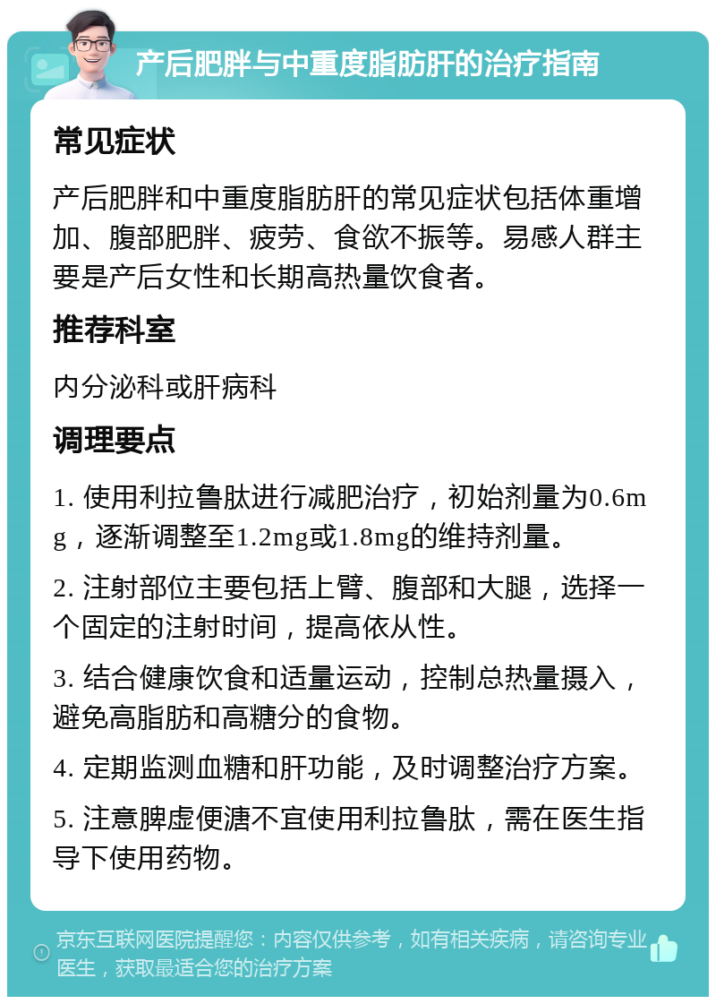 产后肥胖与中重度脂肪肝的治疗指南 常见症状 产后肥胖和中重度脂肪肝的常见症状包括体重增加、腹部肥胖、疲劳、食欲不振等。易感人群主要是产后女性和长期高热量饮食者。 推荐科室 内分泌科或肝病科 调理要点 1. 使用利拉鲁肽进行减肥治疗，初始剂量为0.6mg，逐渐调整至1.2mg或1.8mg的维持剂量。 2. 注射部位主要包括上臂、腹部和大腿，选择一个固定的注射时间，提高依从性。 3. 结合健康饮食和适量运动，控制总热量摄入，避免高脂肪和高糖分的食物。 4. 定期监测血糖和肝功能，及时调整治疗方案。 5. 注意脾虚便溏不宜使用利拉鲁肽，需在医生指导下使用药物。