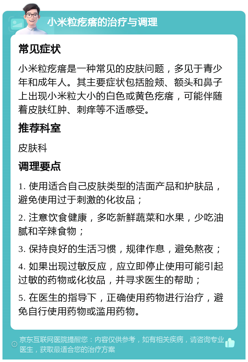 小米粒疙瘩的治疗与调理 常见症状 小米粒疙瘩是一种常见的皮肤问题，多见于青少年和成年人。其主要症状包括脸颊、额头和鼻子上出现小米粒大小的白色或黄色疙瘩，可能伴随着皮肤红肿、刺痒等不适感受。 推荐科室 皮肤科 调理要点 1. 使用适合自己皮肤类型的洁面产品和护肤品，避免使用过于刺激的化妆品； 2. 注意饮食健康，多吃新鲜蔬菜和水果，少吃油腻和辛辣食物； 3. 保持良好的生活习惯，规律作息，避免熬夜； 4. 如果出现过敏反应，应立即停止使用可能引起过敏的药物或化妆品，并寻求医生的帮助； 5. 在医生的指导下，正确使用药物进行治疗，避免自行使用药物或滥用药物。