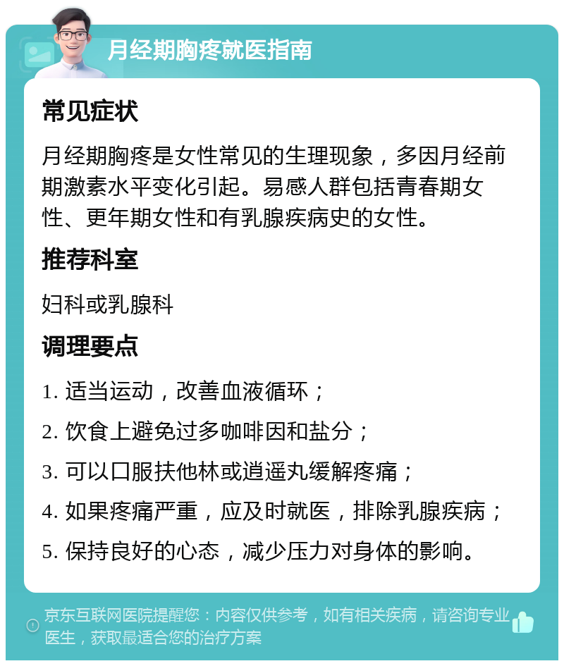 月经期胸疼就医指南 常见症状 月经期胸疼是女性常见的生理现象，多因月经前期激素水平变化引起。易感人群包括青春期女性、更年期女性和有乳腺疾病史的女性。 推荐科室 妇科或乳腺科 调理要点 1. 适当运动，改善血液循环； 2. 饮食上避免过多咖啡因和盐分； 3. 可以口服扶他林或逍遥丸缓解疼痛； 4. 如果疼痛严重，应及时就医，排除乳腺疾病； 5. 保持良好的心态，减少压力对身体的影响。