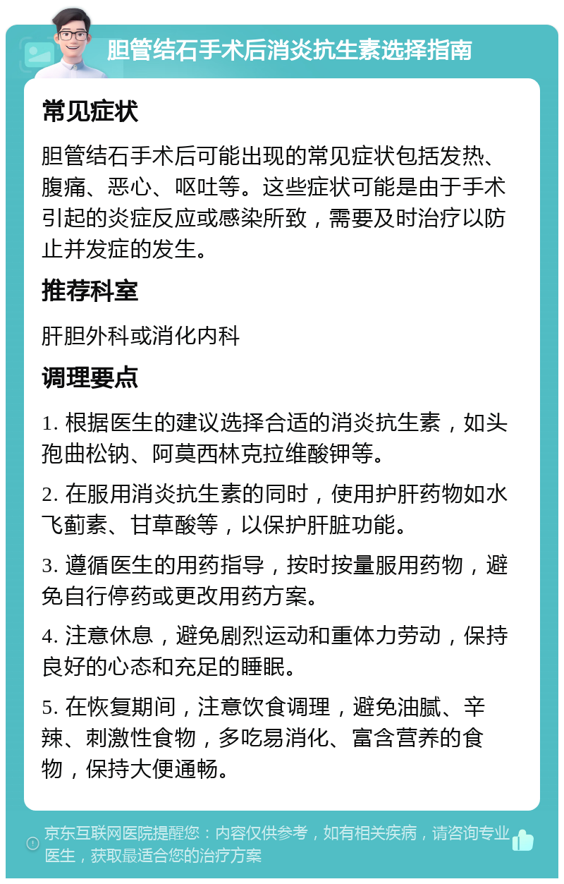 胆管结石手术后消炎抗生素选择指南 常见症状 胆管结石手术后可能出现的常见症状包括发热、腹痛、恶心、呕吐等。这些症状可能是由于手术引起的炎症反应或感染所致，需要及时治疗以防止并发症的发生。 推荐科室 肝胆外科或消化内科 调理要点 1. 根据医生的建议选择合适的消炎抗生素，如头孢曲松钠、阿莫西林克拉维酸钾等。 2. 在服用消炎抗生素的同时，使用护肝药物如水飞蓟素、甘草酸等，以保护肝脏功能。 3. 遵循医生的用药指导，按时按量服用药物，避免自行停药或更改用药方案。 4. 注意休息，避免剧烈运动和重体力劳动，保持良好的心态和充足的睡眠。 5. 在恢复期间，注意饮食调理，避免油腻、辛辣、刺激性食物，多吃易消化、富含营养的食物，保持大便通畅。