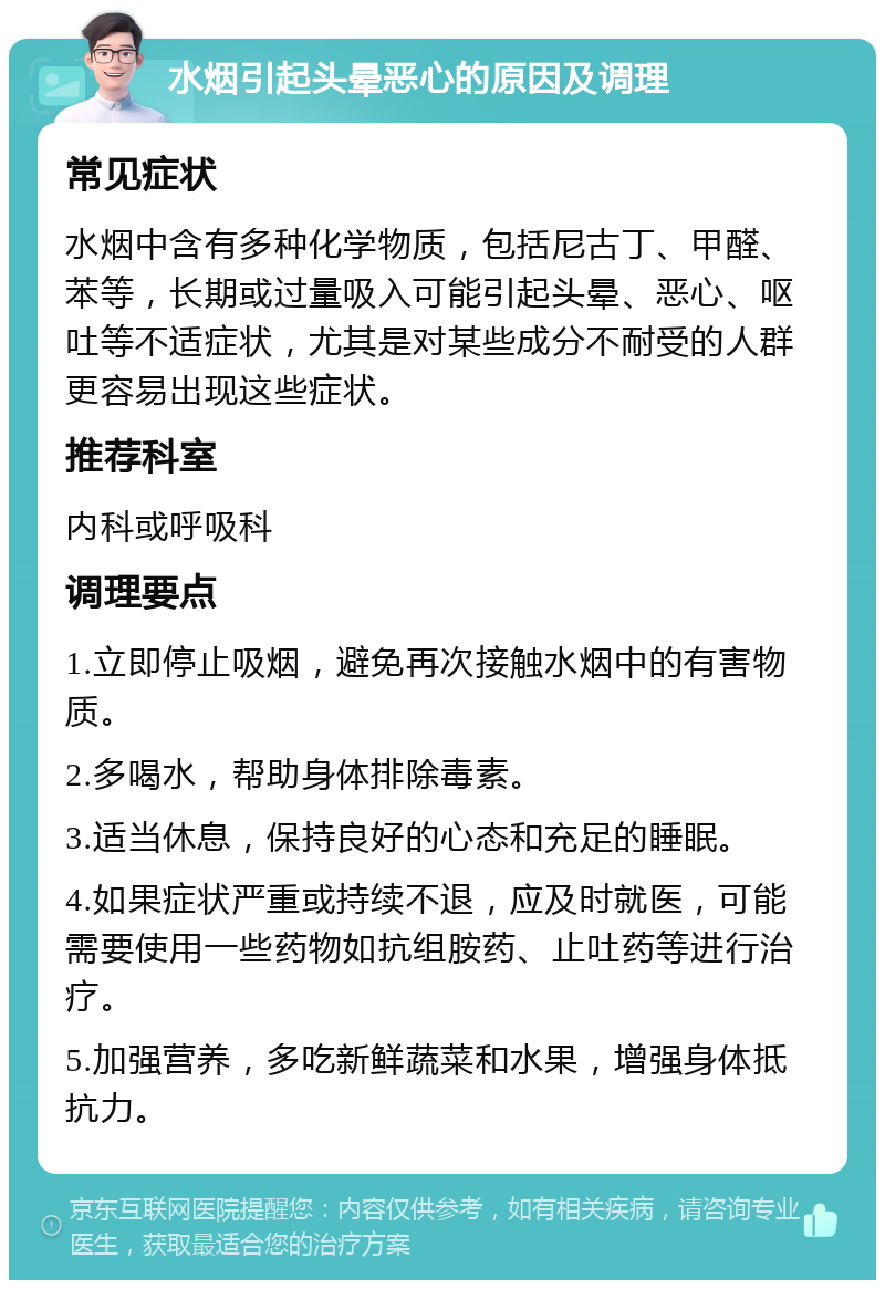 水烟引起头晕恶心的原因及调理 常见症状 水烟中含有多种化学物质，包括尼古丁、甲醛、苯等，长期或过量吸入可能引起头晕、恶心、呕吐等不适症状，尤其是对某些成分不耐受的人群更容易出现这些症状。 推荐科室 内科或呼吸科 调理要点 1.立即停止吸烟，避免再次接触水烟中的有害物质。 2.多喝水，帮助身体排除毒素。 3.适当休息，保持良好的心态和充足的睡眠。 4.如果症状严重或持续不退，应及时就医，可能需要使用一些药物如抗组胺药、止吐药等进行治疗。 5.加强营养，多吃新鲜蔬菜和水果，增强身体抵抗力。