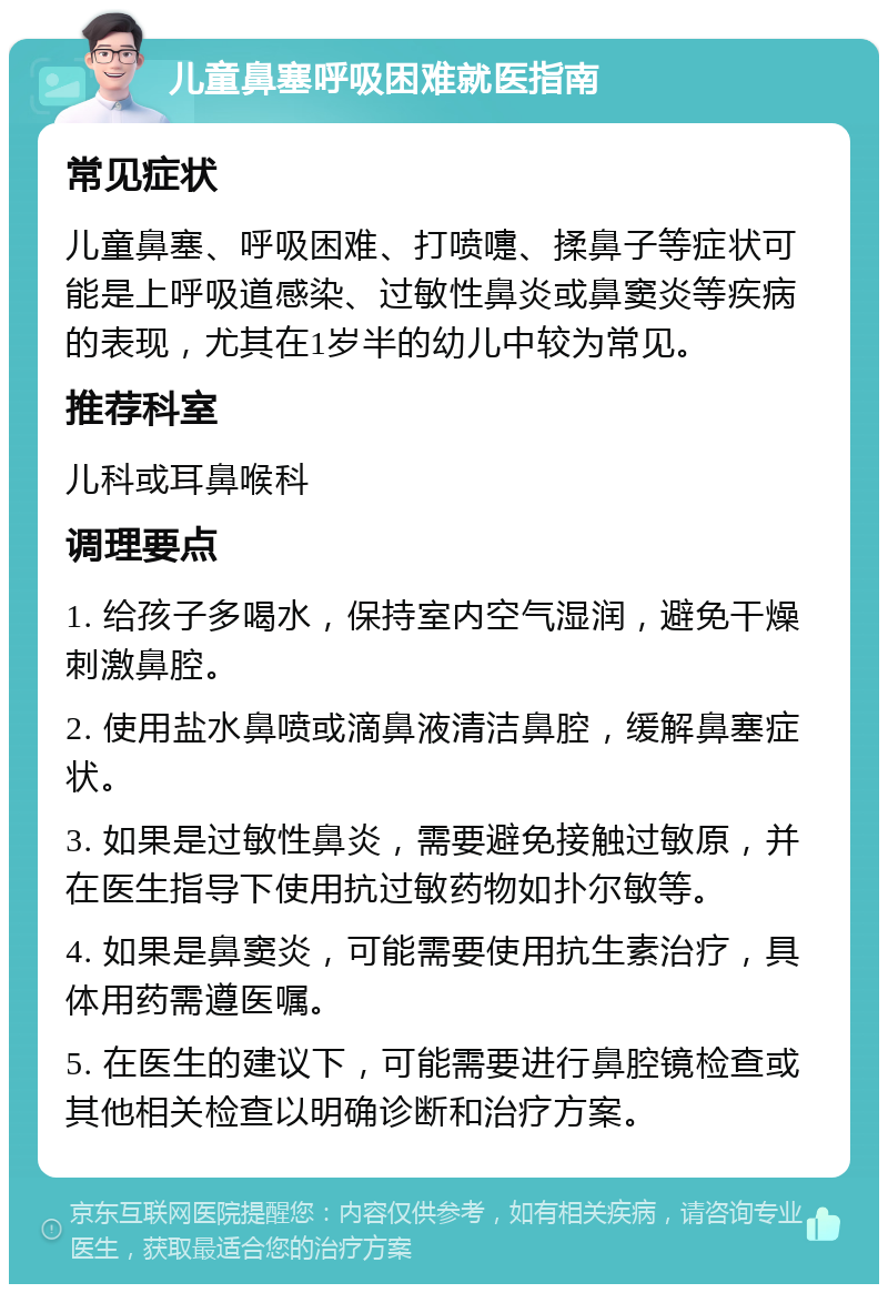 儿童鼻塞呼吸困难就医指南 常见症状 儿童鼻塞、呼吸困难、打喷嚏、揉鼻子等症状可能是上呼吸道感染、过敏性鼻炎或鼻窦炎等疾病的表现，尤其在1岁半的幼儿中较为常见。 推荐科室 儿科或耳鼻喉科 调理要点 1. 给孩子多喝水，保持室内空气湿润，避免干燥刺激鼻腔。 2. 使用盐水鼻喷或滴鼻液清洁鼻腔，缓解鼻塞症状。 3. 如果是过敏性鼻炎，需要避免接触过敏原，并在医生指导下使用抗过敏药物如扑尔敏等。 4. 如果是鼻窦炎，可能需要使用抗生素治疗，具体用药需遵医嘱。 5. 在医生的建议下，可能需要进行鼻腔镜检查或其他相关检查以明确诊断和治疗方案。