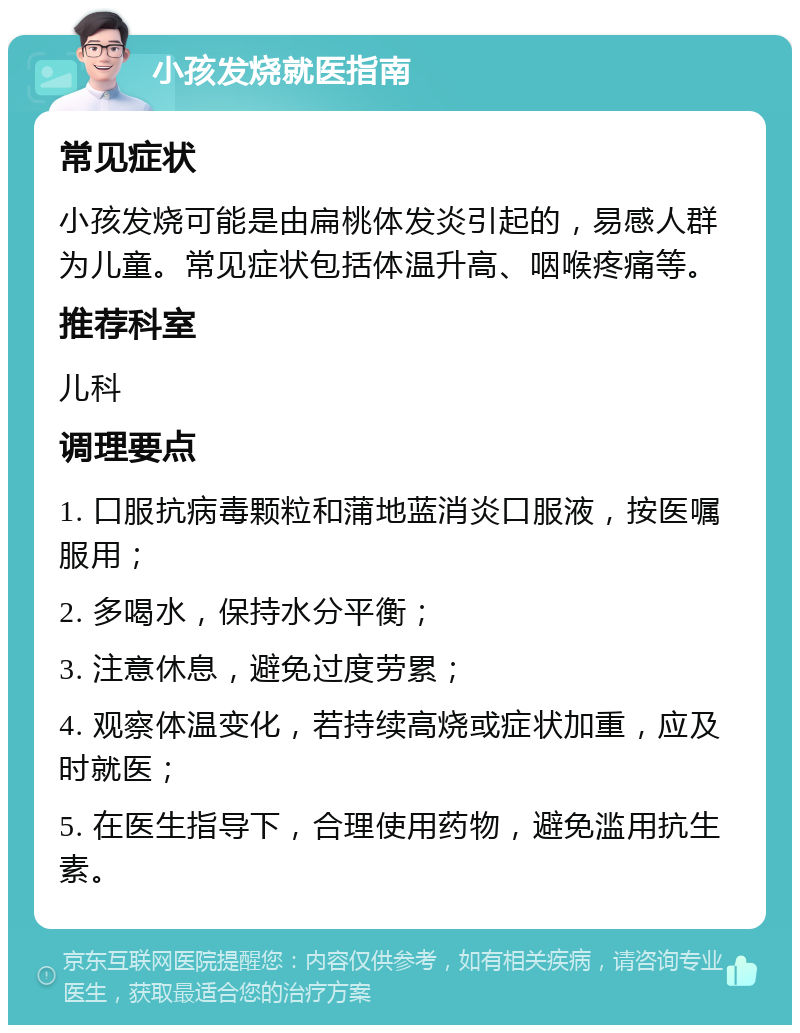 小孩发烧就医指南 常见症状 小孩发烧可能是由扁桃体发炎引起的，易感人群为儿童。常见症状包括体温升高、咽喉疼痛等。 推荐科室 儿科 调理要点 1. 口服抗病毒颗粒和蒲地蓝消炎口服液，按医嘱服用； 2. 多喝水，保持水分平衡； 3. 注意休息，避免过度劳累； 4. 观察体温变化，若持续高烧或症状加重，应及时就医； 5. 在医生指导下，合理使用药物，避免滥用抗生素。