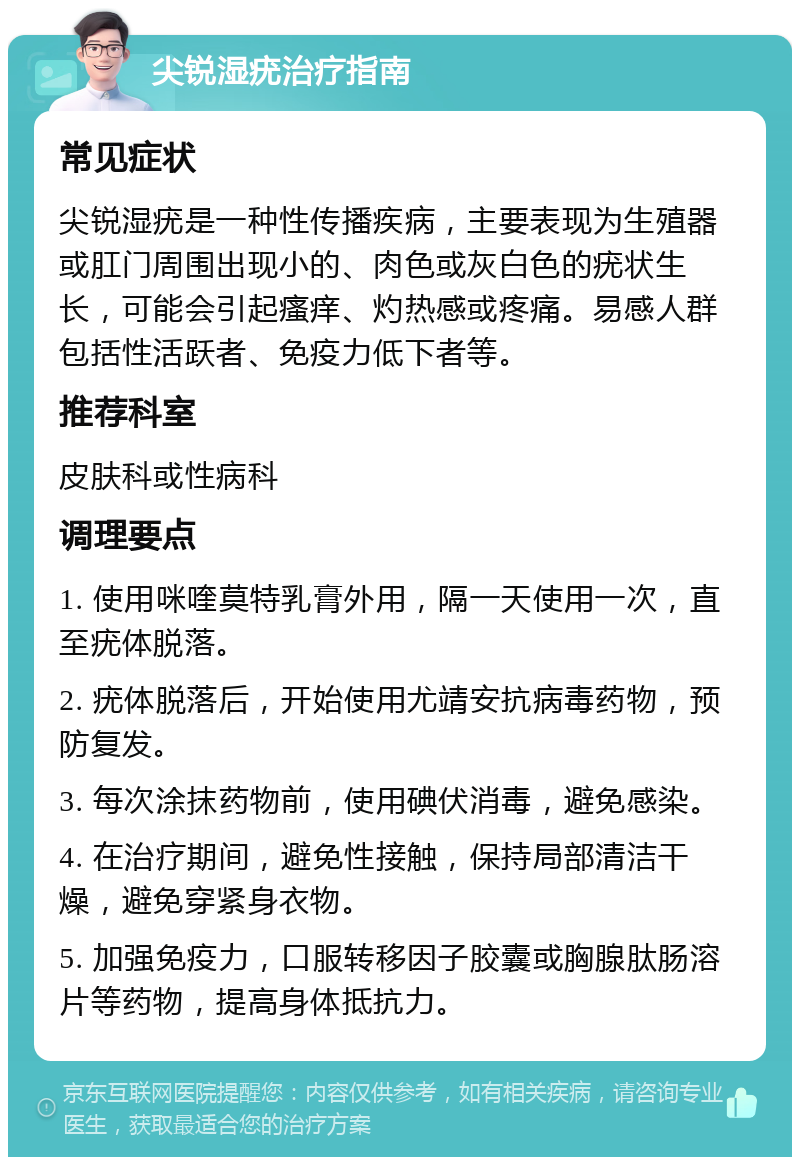 尖锐湿疣治疗指南 常见症状 尖锐湿疣是一种性传播疾病，主要表现为生殖器或肛门周围出现小的、肉色或灰白色的疣状生长，可能会引起瘙痒、灼热感或疼痛。易感人群包括性活跃者、免疫力低下者等。 推荐科室 皮肤科或性病科 调理要点 1. 使用咪喹莫特乳膏外用，隔一天使用一次，直至疣体脱落。 2. 疣体脱落后，开始使用尤靖安抗病毒药物，预防复发。 3. 每次涂抹药物前，使用碘伏消毒，避免感染。 4. 在治疗期间，避免性接触，保持局部清洁干燥，避免穿紧身衣物。 5. 加强免疫力，口服转移因子胶囊或胸腺肽肠溶片等药物，提高身体抵抗力。