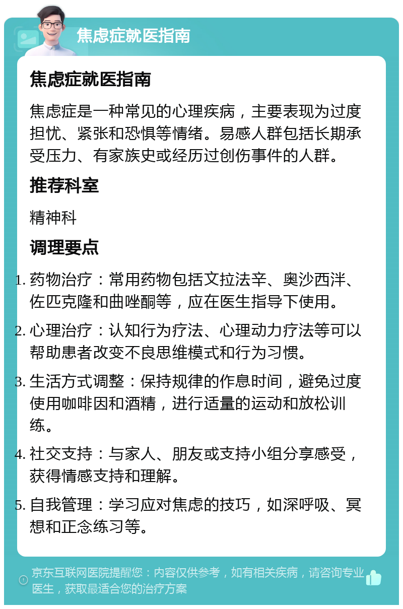 焦虑症就医指南 焦虑症就医指南 焦虑症是一种常见的心理疾病，主要表现为过度担忧、紧张和恐惧等情绪。易感人群包括长期承受压力、有家族史或经历过创伤事件的人群。 推荐科室 精神科 调理要点 药物治疗：常用药物包括文拉法辛、奥沙西泮、佐匹克隆和曲唑酮等，应在医生指导下使用。 心理治疗：认知行为疗法、心理动力疗法等可以帮助患者改变不良思维模式和行为习惯。 生活方式调整：保持规律的作息时间，避免过度使用咖啡因和酒精，进行适量的运动和放松训练。 社交支持：与家人、朋友或支持小组分享感受，获得情感支持和理解。 自我管理：学习应对焦虑的技巧，如深呼吸、冥想和正念练习等。