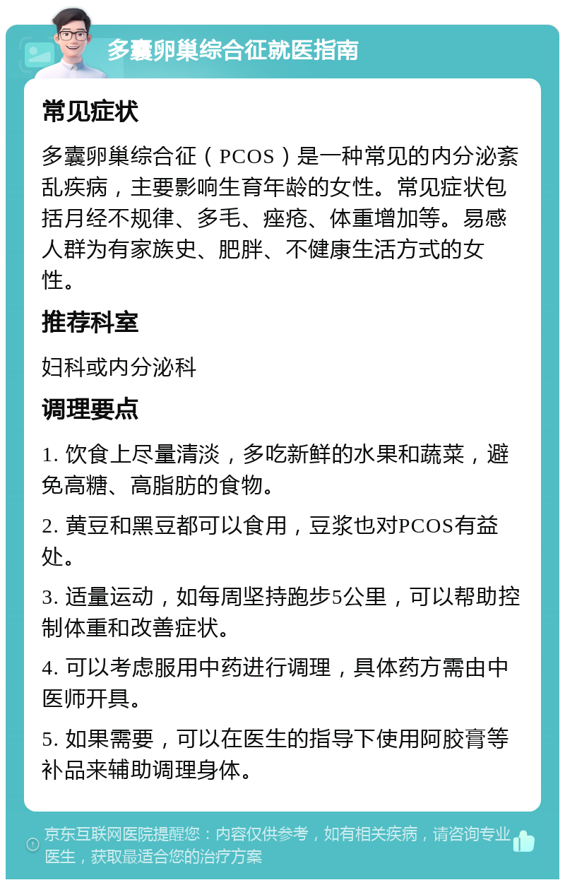 多囊卵巢综合征就医指南 常见症状 多囊卵巢综合征（PCOS）是一种常见的内分泌紊乱疾病，主要影响生育年龄的女性。常见症状包括月经不规律、多毛、痤疮、体重增加等。易感人群为有家族史、肥胖、不健康生活方式的女性。 推荐科室 妇科或内分泌科 调理要点 1. 饮食上尽量清淡，多吃新鲜的水果和蔬菜，避免高糖、高脂肪的食物。 2. 黄豆和黑豆都可以食用，豆浆也对PCOS有益处。 3. 适量运动，如每周坚持跑步5公里，可以帮助控制体重和改善症状。 4. 可以考虑服用中药进行调理，具体药方需由中医师开具。 5. 如果需要，可以在医生的指导下使用阿胶膏等补品来辅助调理身体。