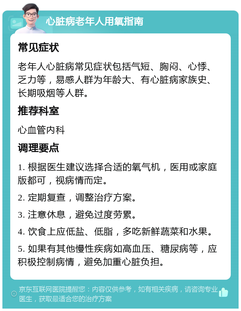 心脏病老年人用氧指南 常见症状 老年人心脏病常见症状包括气短、胸闷、心悸、乏力等，易感人群为年龄大、有心脏病家族史、长期吸烟等人群。 推荐科室 心血管内科 调理要点 1. 根据医生建议选择合适的氧气机，医用或家庭版都可，视病情而定。 2. 定期复查，调整治疗方案。 3. 注意休息，避免过度劳累。 4. 饮食上应低盐、低脂，多吃新鲜蔬菜和水果。 5. 如果有其他慢性疾病如高血压、糖尿病等，应积极控制病情，避免加重心脏负担。