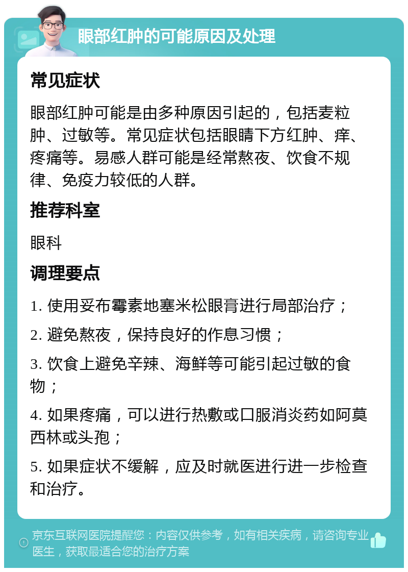 眼部红肿的可能原因及处理 常见症状 眼部红肿可能是由多种原因引起的，包括麦粒肿、过敏等。常见症状包括眼睛下方红肿、痒、疼痛等。易感人群可能是经常熬夜、饮食不规律、免疫力较低的人群。 推荐科室 眼科 调理要点 1. 使用妥布霉素地塞米松眼膏进行局部治疗； 2. 避免熬夜，保持良好的作息习惯； 3. 饮食上避免辛辣、海鲜等可能引起过敏的食物； 4. 如果疼痛，可以进行热敷或口服消炎药如阿莫西林或头孢； 5. 如果症状不缓解，应及时就医进行进一步检查和治疗。