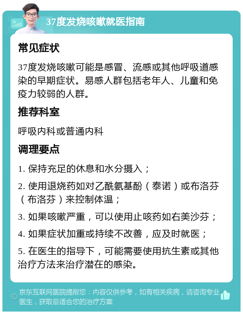 37度发烧咳嗽就医指南 常见症状 37度发烧咳嗽可能是感冒、流感或其他呼吸道感染的早期症状。易感人群包括老年人、儿童和免疫力较弱的人群。 推荐科室 呼吸内科或普通内科 调理要点 1. 保持充足的休息和水分摄入； 2. 使用退烧药如对乙酰氨基酚（泰诺）或布洛芬（布洛芬）来控制体温； 3. 如果咳嗽严重，可以使用止咳药如右美沙芬； 4. 如果症状加重或持续不改善，应及时就医； 5. 在医生的指导下，可能需要使用抗生素或其他治疗方法来治疗潜在的感染。