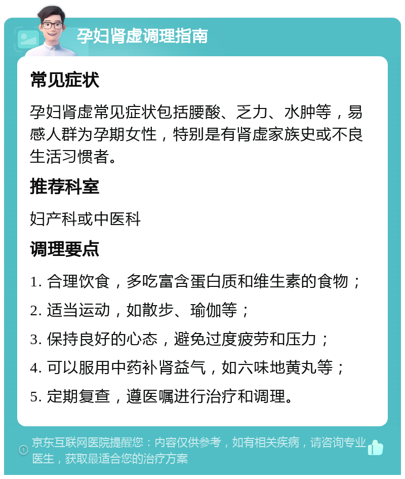 孕妇肾虚调理指南 常见症状 孕妇肾虚常见症状包括腰酸、乏力、水肿等，易感人群为孕期女性，特别是有肾虚家族史或不良生活习惯者。 推荐科室 妇产科或中医科 调理要点 1. 合理饮食，多吃富含蛋白质和维生素的食物； 2. 适当运动，如散步、瑜伽等； 3. 保持良好的心态，避免过度疲劳和压力； 4. 可以服用中药补肾益气，如六味地黄丸等； 5. 定期复查，遵医嘱进行治疗和调理。