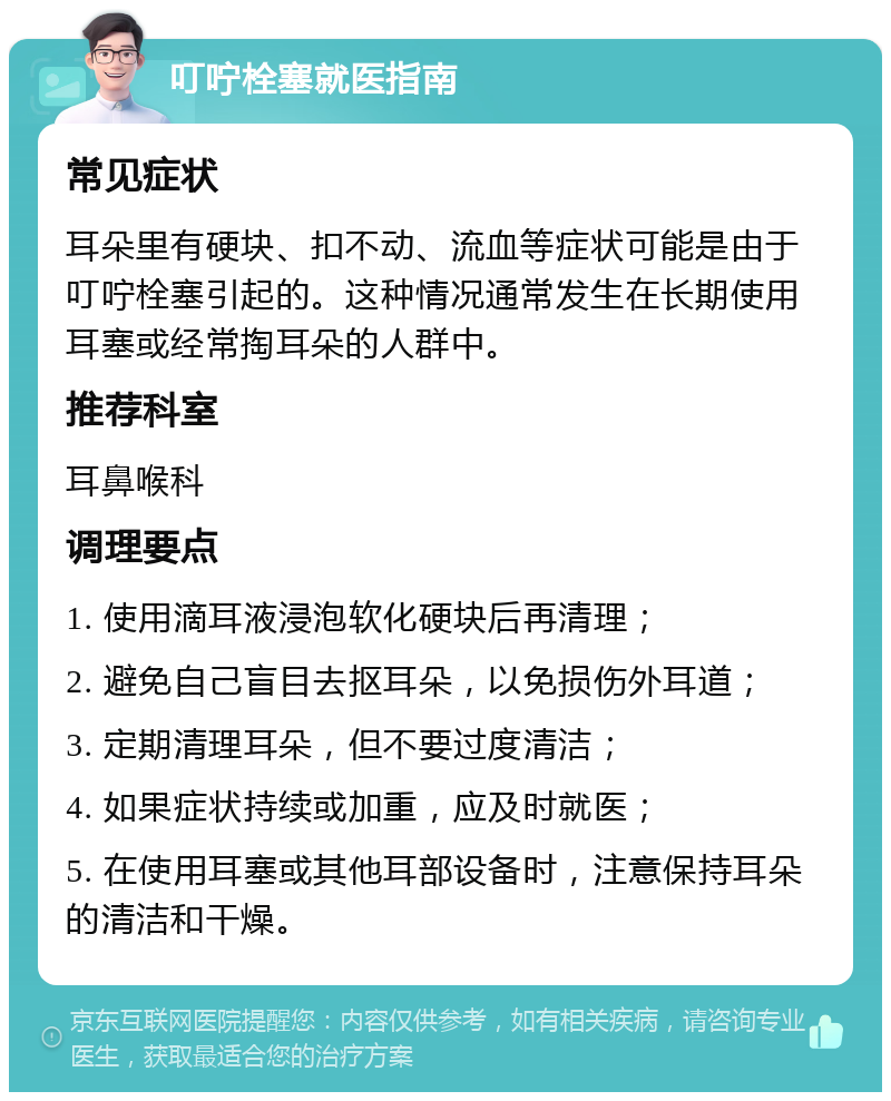 叮咛栓塞就医指南 常见症状 耳朵里有硬块、扣不动、流血等症状可能是由于叮咛栓塞引起的。这种情况通常发生在长期使用耳塞或经常掏耳朵的人群中。 推荐科室 耳鼻喉科 调理要点 1. 使用滴耳液浸泡软化硬块后再清理； 2. 避免自己盲目去抠耳朵，以免损伤外耳道； 3. 定期清理耳朵，但不要过度清洁； 4. 如果症状持续或加重，应及时就医； 5. 在使用耳塞或其他耳部设备时，注意保持耳朵的清洁和干燥。