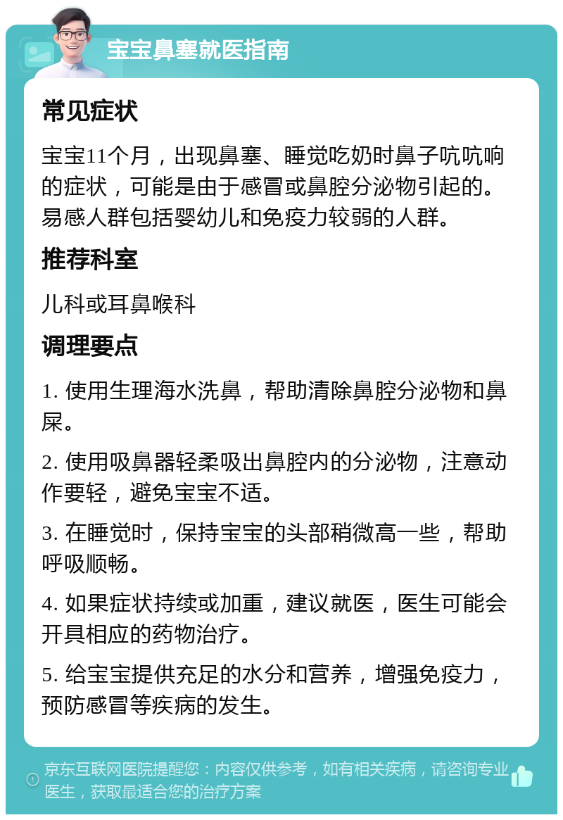 宝宝鼻塞就医指南 常见症状 宝宝11个月，出现鼻塞、睡觉吃奶时鼻子吭吭响的症状，可能是由于感冒或鼻腔分泌物引起的。易感人群包括婴幼儿和免疫力较弱的人群。 推荐科室 儿科或耳鼻喉科 调理要点 1. 使用生理海水洗鼻，帮助清除鼻腔分泌物和鼻屎。 2. 使用吸鼻器轻柔吸出鼻腔内的分泌物，注意动作要轻，避免宝宝不适。 3. 在睡觉时，保持宝宝的头部稍微高一些，帮助呼吸顺畅。 4. 如果症状持续或加重，建议就医，医生可能会开具相应的药物治疗。 5. 给宝宝提供充足的水分和营养，增强免疫力，预防感冒等疾病的发生。