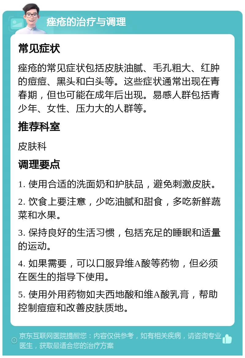 痤疮的治疗与调理 常见症状 痤疮的常见症状包括皮肤油腻、毛孔粗大、红肿的痘痘、黑头和白头等。这些症状通常出现在青春期，但也可能在成年后出现。易感人群包括青少年、女性、压力大的人群等。 推荐科室 皮肤科 调理要点 1. 使用合适的洗面奶和护肤品，避免刺激皮肤。 2. 饮食上要注意，少吃油腻和甜食，多吃新鲜蔬菜和水果。 3. 保持良好的生活习惯，包括充足的睡眠和适量的运动。 4. 如果需要，可以口服异维A酸等药物，但必须在医生的指导下使用。 5. 使用外用药物如夫西地酸和维A酸乳膏，帮助控制痘痘和改善皮肤质地。