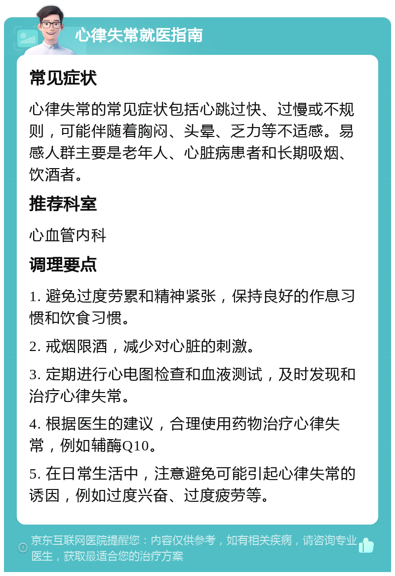 心律失常就医指南 常见症状 心律失常的常见症状包括心跳过快、过慢或不规则，可能伴随着胸闷、头晕、乏力等不适感。易感人群主要是老年人、心脏病患者和长期吸烟、饮酒者。 推荐科室 心血管内科 调理要点 1. 避免过度劳累和精神紧张，保持良好的作息习惯和饮食习惯。 2. 戒烟限酒，减少对心脏的刺激。 3. 定期进行心电图检查和血液测试，及时发现和治疗心律失常。 4. 根据医生的建议，合理使用药物治疗心律失常，例如辅酶Q10。 5. 在日常生活中，注意避免可能引起心律失常的诱因，例如过度兴奋、过度疲劳等。