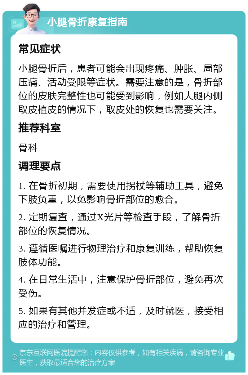 小腿骨折康复指南 常见症状 小腿骨折后，患者可能会出现疼痛、肿胀、局部压痛、活动受限等症状。需要注意的是，骨折部位的皮肤完整性也可能受到影响，例如大腿内侧取皮植皮的情况下，取皮处的恢复也需要关注。 推荐科室 骨科 调理要点 1. 在骨折初期，需要使用拐杖等辅助工具，避免下肢负重，以免影响骨折部位的愈合。 2. 定期复查，通过X光片等检查手段，了解骨折部位的恢复情况。 3. 遵循医嘱进行物理治疗和康复训练，帮助恢复肢体功能。 4. 在日常生活中，注意保护骨折部位，避免再次受伤。 5. 如果有其他并发症或不适，及时就医，接受相应的治疗和管理。