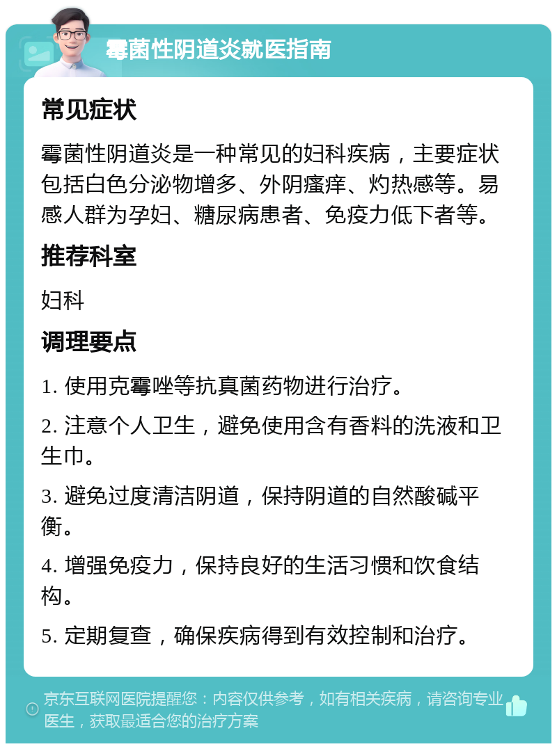 霉菌性阴道炎就医指南 常见症状 霉菌性阴道炎是一种常见的妇科疾病，主要症状包括白色分泌物增多、外阴瘙痒、灼热感等。易感人群为孕妇、糖尿病患者、免疫力低下者等。 推荐科室 妇科 调理要点 1. 使用克霉唑等抗真菌药物进行治疗。 2. 注意个人卫生，避免使用含有香料的洗液和卫生巾。 3. 避免过度清洁阴道，保持阴道的自然酸碱平衡。 4. 增强免疫力，保持良好的生活习惯和饮食结构。 5. 定期复查，确保疾病得到有效控制和治疗。