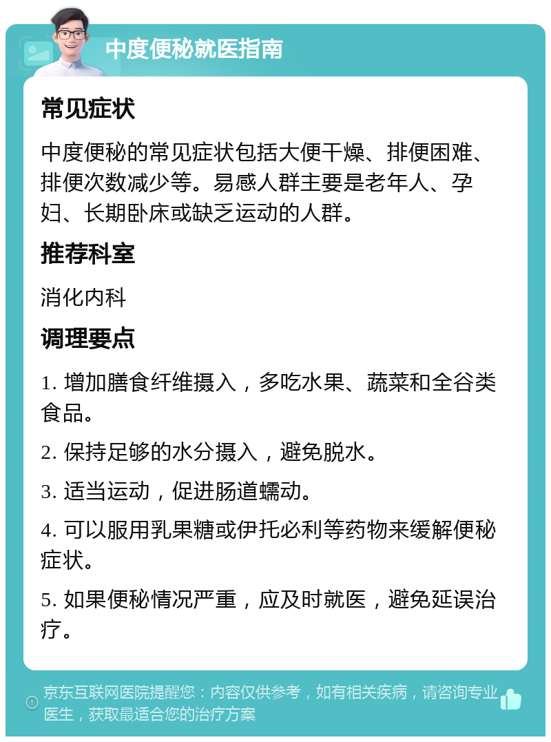 中度便秘就医指南 常见症状 中度便秘的常见症状包括大便干燥、排便困难、排便次数减少等。易感人群主要是老年人、孕妇、长期卧床或缺乏运动的人群。 推荐科室 消化内科 调理要点 1. 增加膳食纤维摄入，多吃水果、蔬菜和全谷类食品。 2. 保持足够的水分摄入，避免脱水。 3. 适当运动，促进肠道蠕动。 4. 可以服用乳果糖或伊托必利等药物来缓解便秘症状。 5. 如果便秘情况严重，应及时就医，避免延误治疗。