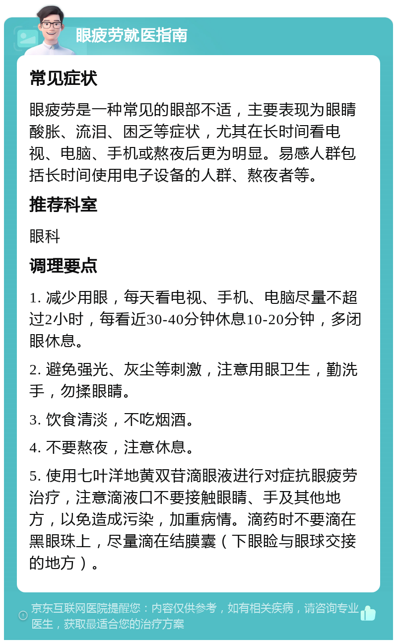 眼疲劳就医指南 常见症状 眼疲劳是一种常见的眼部不适，主要表现为眼睛酸胀、流泪、困乏等症状，尤其在长时间看电视、电脑、手机或熬夜后更为明显。易感人群包括长时间使用电子设备的人群、熬夜者等。 推荐科室 眼科 调理要点 1. 减少用眼，每天看电视、手机、电脑尽量不超过2小时，每看近30-40分钟休息10-20分钟，多闭眼休息。 2. 避免强光、灰尘等刺激，注意用眼卫生，勤洗手，勿揉眼睛。 3. 饮食清淡，不吃烟酒。 4. 不要熬夜，注意休息。 5. 使用七叶洋地黄双苷滴眼液进行对症抗眼疲劳治疗，注意滴液口不要接触眼睛、手及其他地方，以免造成污染，加重病情。滴药时不要滴在黑眼珠上，尽量滴在结膜囊（下眼睑与眼球交接的地方）。