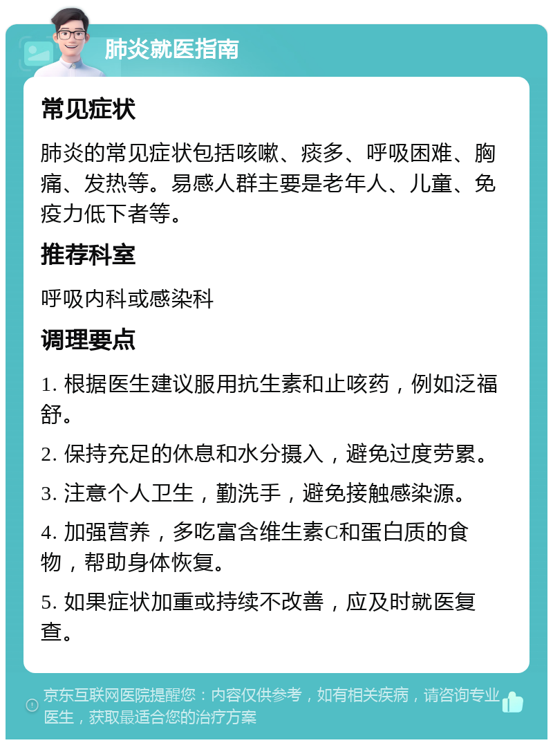 肺炎就医指南 常见症状 肺炎的常见症状包括咳嗽、痰多、呼吸困难、胸痛、发热等。易感人群主要是老年人、儿童、免疫力低下者等。 推荐科室 呼吸内科或感染科 调理要点 1. 根据医生建议服用抗生素和止咳药，例如泛福舒。 2. 保持充足的休息和水分摄入，避免过度劳累。 3. 注意个人卫生，勤洗手，避免接触感染源。 4. 加强营养，多吃富含维生素C和蛋白质的食物，帮助身体恢复。 5. 如果症状加重或持续不改善，应及时就医复查。