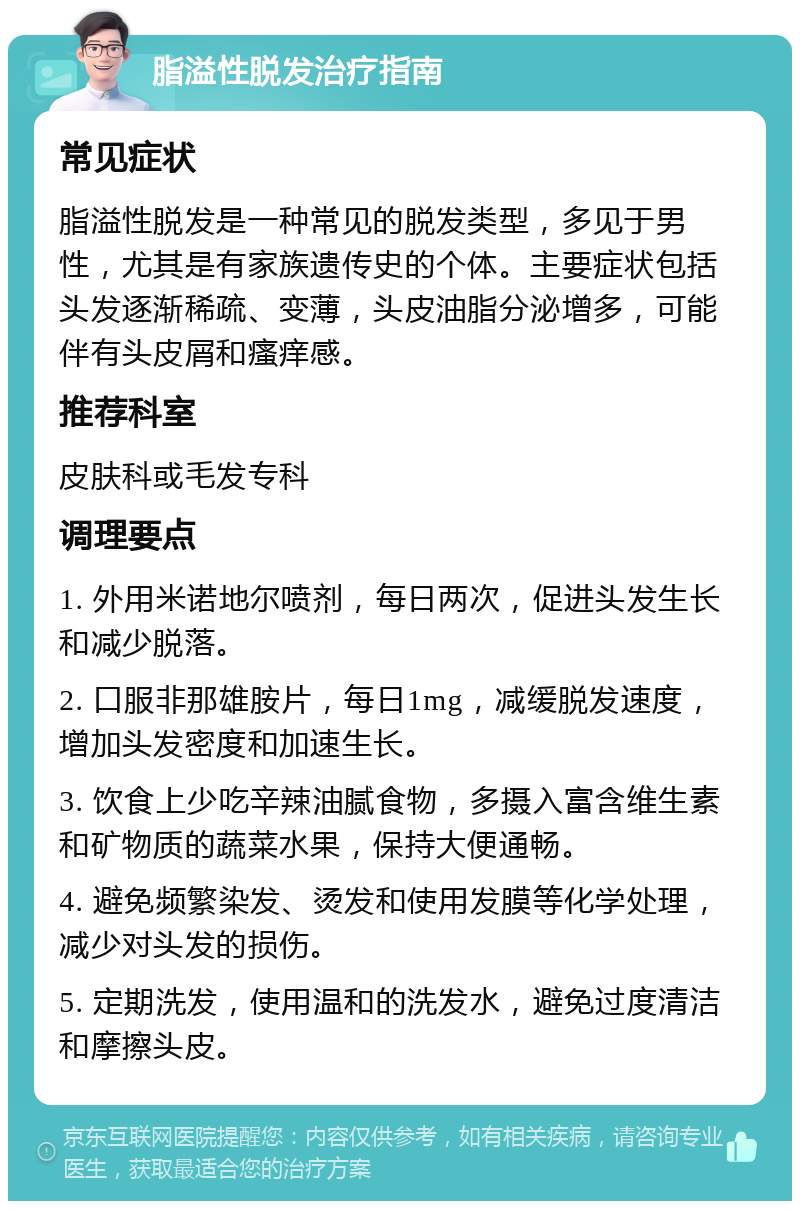 脂溢性脱发治疗指南 常见症状 脂溢性脱发是一种常见的脱发类型，多见于男性，尤其是有家族遗传史的个体。主要症状包括头发逐渐稀疏、变薄，头皮油脂分泌增多，可能伴有头皮屑和瘙痒感。 推荐科室 皮肤科或毛发专科 调理要点 1. 外用米诺地尔喷剂，每日两次，促进头发生长和减少脱落。 2. 口服非那雄胺片，每日1mg，减缓脱发速度，增加头发密度和加速生长。 3. 饮食上少吃辛辣油腻食物，多摄入富含维生素和矿物质的蔬菜水果，保持大便通畅。 4. 避免频繁染发、烫发和使用发膜等化学处理，减少对头发的损伤。 5. 定期洗发，使用温和的洗发水，避免过度清洁和摩擦头皮。