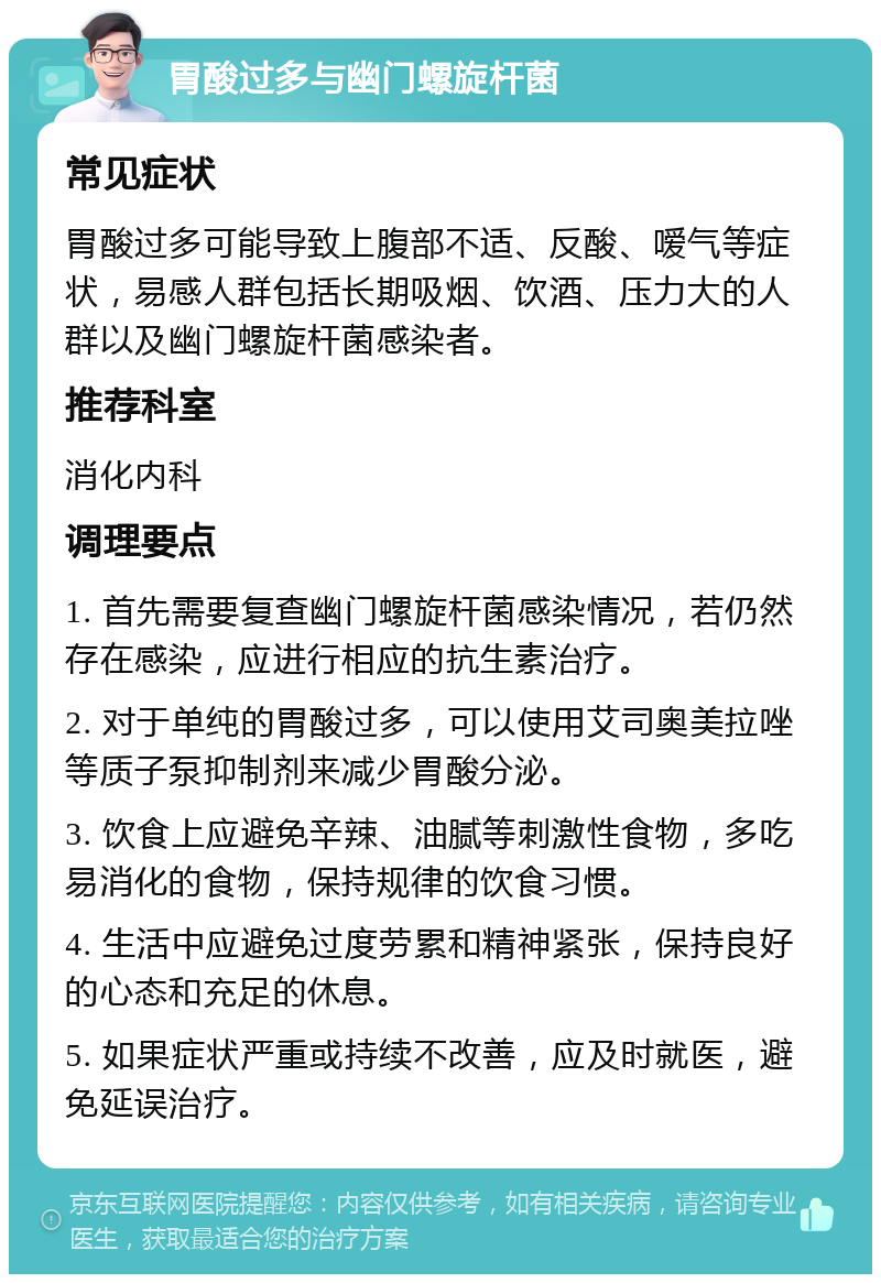 胃酸过多与幽门螺旋杆菌 常见症状 胃酸过多可能导致上腹部不适、反酸、嗳气等症状，易感人群包括长期吸烟、饮酒、压力大的人群以及幽门螺旋杆菌感染者。 推荐科室 消化内科 调理要点 1. 首先需要复查幽门螺旋杆菌感染情况，若仍然存在感染，应进行相应的抗生素治疗。 2. 对于单纯的胃酸过多，可以使用艾司奥美拉唑等质子泵抑制剂来减少胃酸分泌。 3. 饮食上应避免辛辣、油腻等刺激性食物，多吃易消化的食物，保持规律的饮食习惯。 4. 生活中应避免过度劳累和精神紧张，保持良好的心态和充足的休息。 5. 如果症状严重或持续不改善，应及时就医，避免延误治疗。