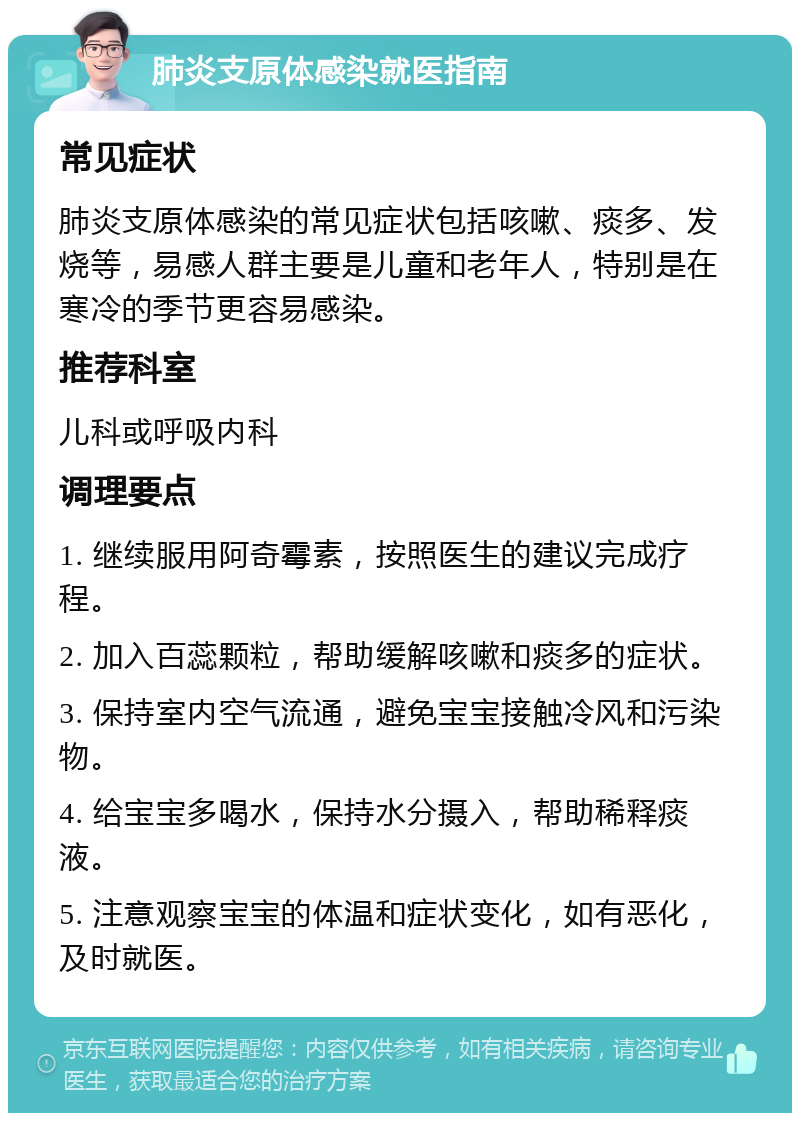 肺炎支原体感染就医指南 常见症状 肺炎支原体感染的常见症状包括咳嗽、痰多、发烧等，易感人群主要是儿童和老年人，特别是在寒冷的季节更容易感染。 推荐科室 儿科或呼吸内科 调理要点 1. 继续服用阿奇霉素，按照医生的建议完成疗程。 2. 加入百蕊颗粒，帮助缓解咳嗽和痰多的症状。 3. 保持室内空气流通，避免宝宝接触冷风和污染物。 4. 给宝宝多喝水，保持水分摄入，帮助稀释痰液。 5. 注意观察宝宝的体温和症状变化，如有恶化，及时就医。