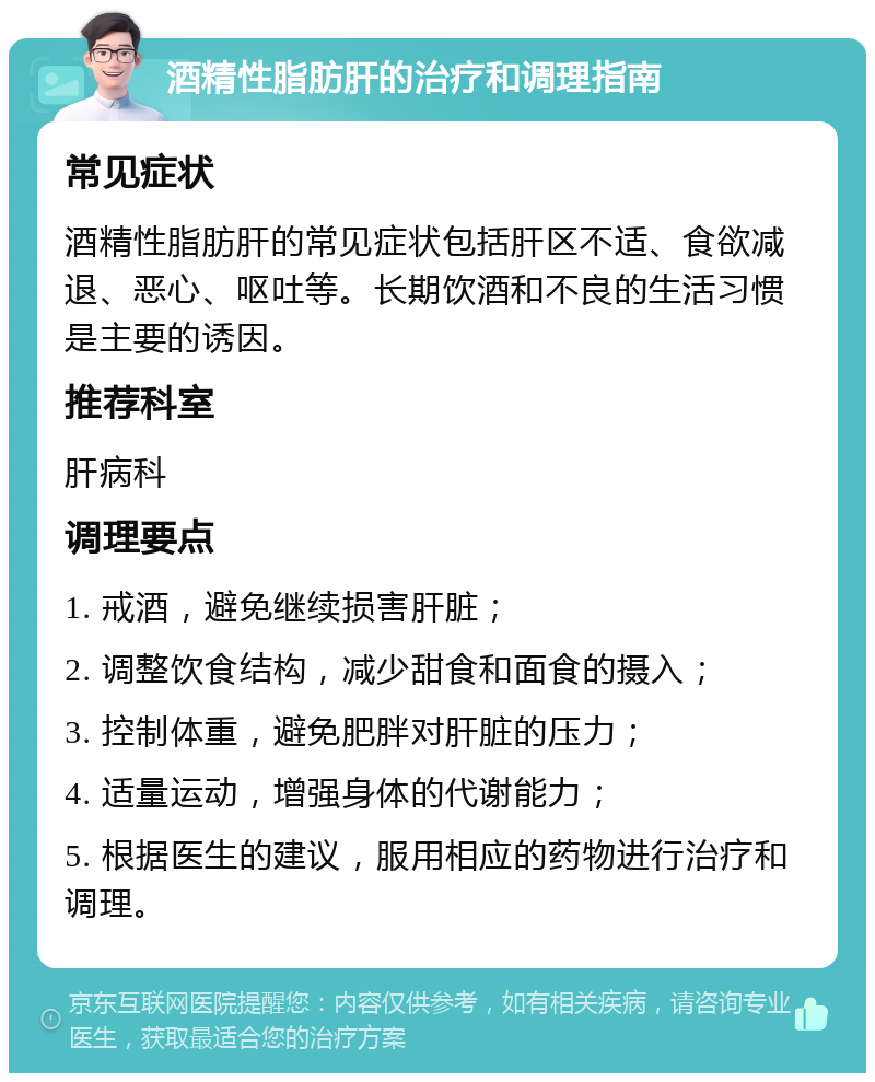 酒精性脂肪肝的治疗和调理指南 常见症状 酒精性脂肪肝的常见症状包括肝区不适、食欲减退、恶心、呕吐等。长期饮酒和不良的生活习惯是主要的诱因。 推荐科室 肝病科 调理要点 1. 戒酒，避免继续损害肝脏； 2. 调整饮食结构，减少甜食和面食的摄入； 3. 控制体重，避免肥胖对肝脏的压力； 4. 适量运动，增强身体的代谢能力； 5. 根据医生的建议，服用相应的药物进行治疗和调理。