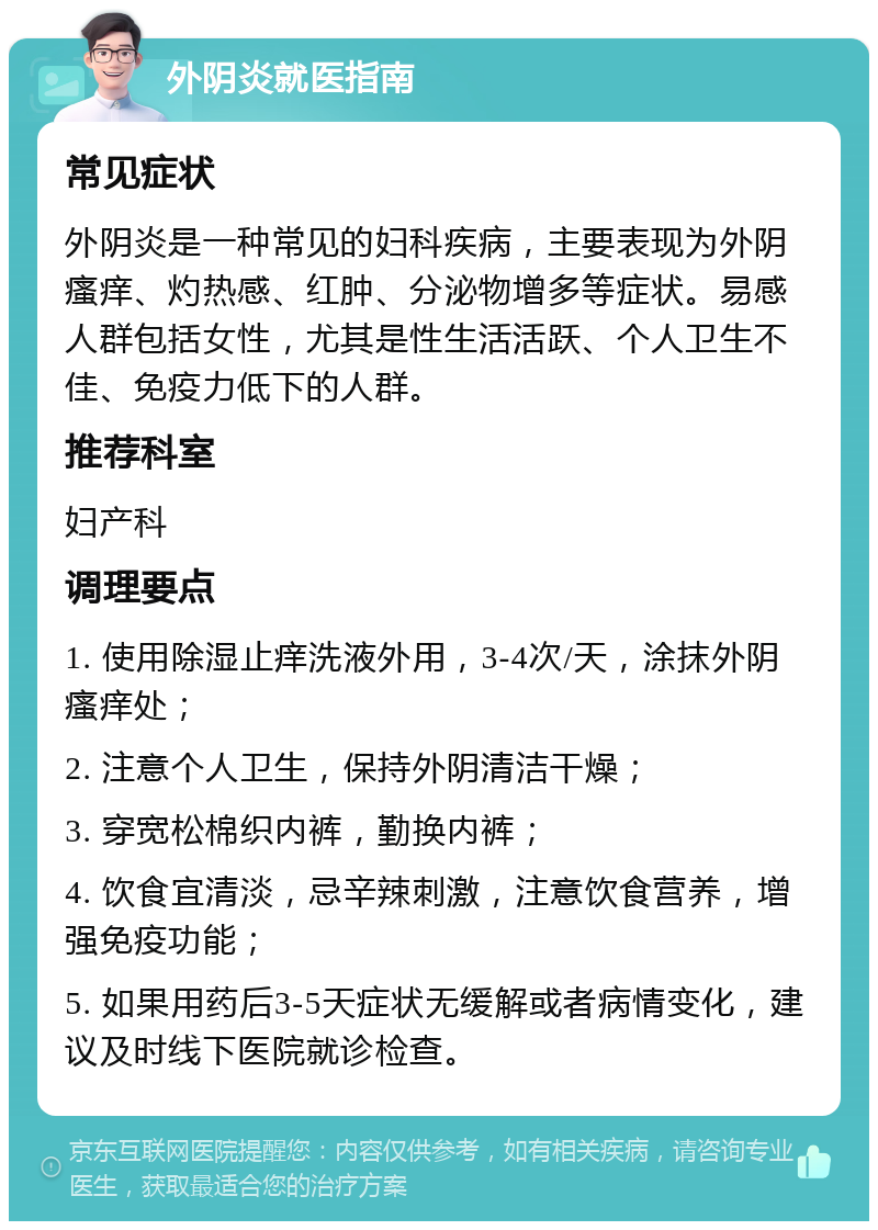 外阴炎就医指南 常见症状 外阴炎是一种常见的妇科疾病，主要表现为外阴瘙痒、灼热感、红肿、分泌物增多等症状。易感人群包括女性，尤其是性生活活跃、个人卫生不佳、免疫力低下的人群。 推荐科室 妇产科 调理要点 1. 使用除湿止痒洗液外用，3-4次/天，涂抹外阴瘙痒处； 2. 注意个人卫生，保持外阴清洁干燥； 3. 穿宽松棉织内裤，勤换内裤； 4. 饮食宜清淡，忌辛辣刺激，注意饮食营养，增强免疫功能； 5. 如果用药后3-5天症状无缓解或者病情变化，建议及时线下医院就诊检查。