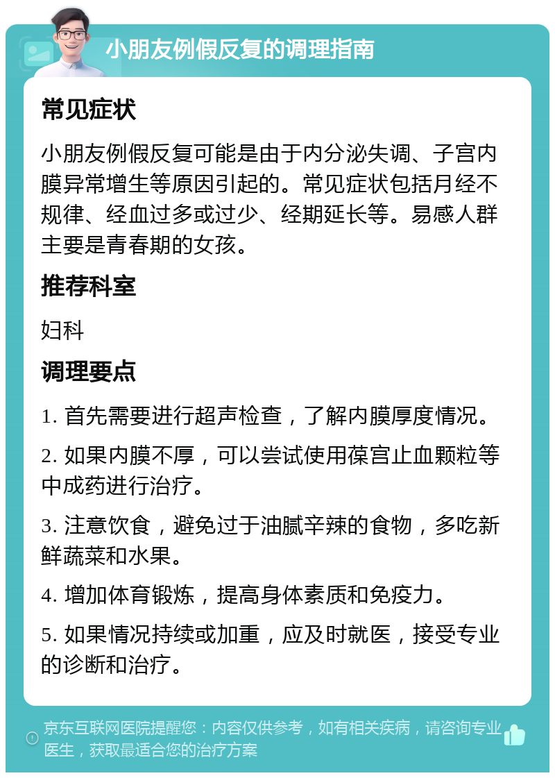 小朋友例假反复的调理指南 常见症状 小朋友例假反复可能是由于内分泌失调、子宫内膜异常增生等原因引起的。常见症状包括月经不规律、经血过多或过少、经期延长等。易感人群主要是青春期的女孩。 推荐科室 妇科 调理要点 1. 首先需要进行超声检查，了解内膜厚度情况。 2. 如果内膜不厚，可以尝试使用葆宫止血颗粒等中成药进行治疗。 3. 注意饮食，避免过于油腻辛辣的食物，多吃新鲜蔬菜和水果。 4. 增加体育锻炼，提高身体素质和免疫力。 5. 如果情况持续或加重，应及时就医，接受专业的诊断和治疗。