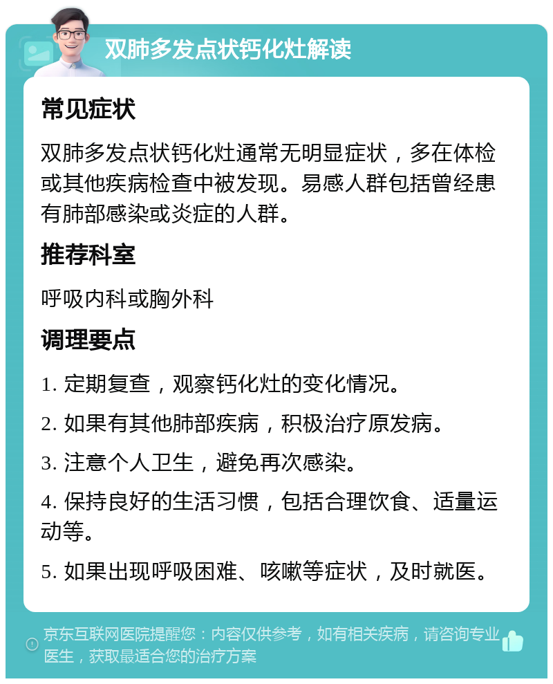 双肺多发点状钙化灶解读 常见症状 双肺多发点状钙化灶通常无明显症状，多在体检或其他疾病检查中被发现。易感人群包括曾经患有肺部感染或炎症的人群。 推荐科室 呼吸内科或胸外科 调理要点 1. 定期复查，观察钙化灶的变化情况。 2. 如果有其他肺部疾病，积极治疗原发病。 3. 注意个人卫生，避免再次感染。 4. 保持良好的生活习惯，包括合理饮食、适量运动等。 5. 如果出现呼吸困难、咳嗽等症状，及时就医。