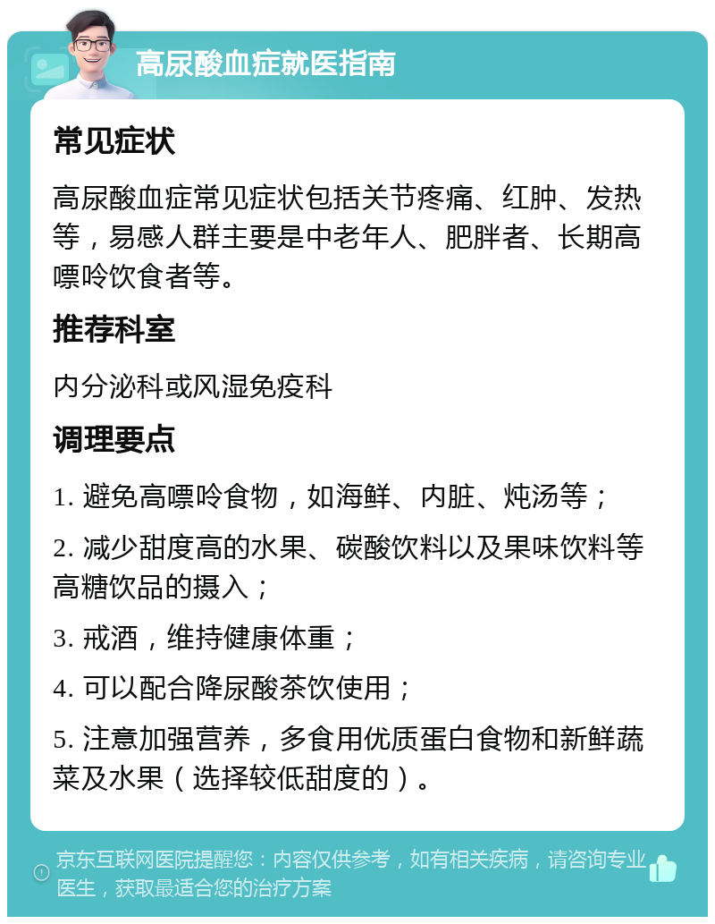 高尿酸血症就医指南 常见症状 高尿酸血症常见症状包括关节疼痛、红肿、发热等，易感人群主要是中老年人、肥胖者、长期高嘌呤饮食者等。 推荐科室 内分泌科或风湿免疫科 调理要点 1. 避免高嘌呤食物，如海鲜、内脏、炖汤等； 2. 减少甜度高的水果、碳酸饮料以及果味饮料等高糖饮品的摄入； 3. 戒酒，维持健康体重； 4. 可以配合降尿酸茶饮使用； 5. 注意加强营养，多食用优质蛋白食物和新鲜蔬菜及水果（选择较低甜度的）。