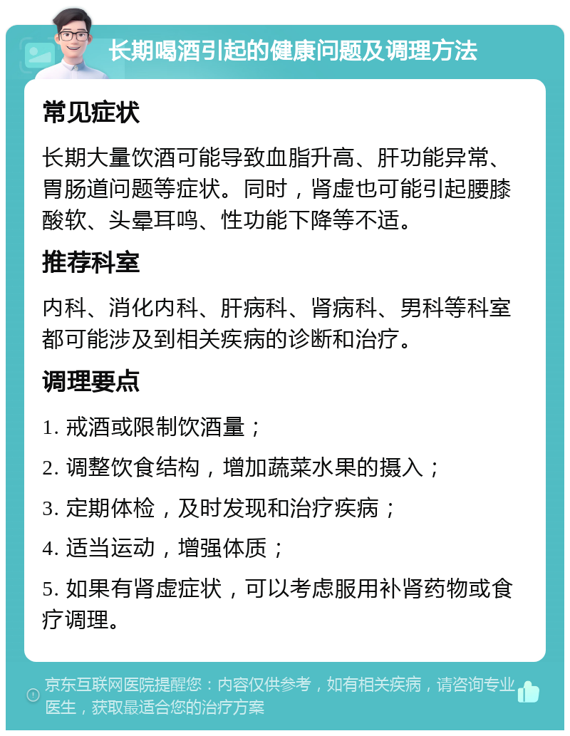 长期喝酒引起的健康问题及调理方法 常见症状 长期大量饮酒可能导致血脂升高、肝功能异常、胃肠道问题等症状。同时，肾虚也可能引起腰膝酸软、头晕耳鸣、性功能下降等不适。 推荐科室 内科、消化内科、肝病科、肾病科、男科等科室都可能涉及到相关疾病的诊断和治疗。 调理要点 1. 戒酒或限制饮酒量； 2. 调整饮食结构，增加蔬菜水果的摄入； 3. 定期体检，及时发现和治疗疾病； 4. 适当运动，增强体质； 5. 如果有肾虚症状，可以考虑服用补肾药物或食疗调理。