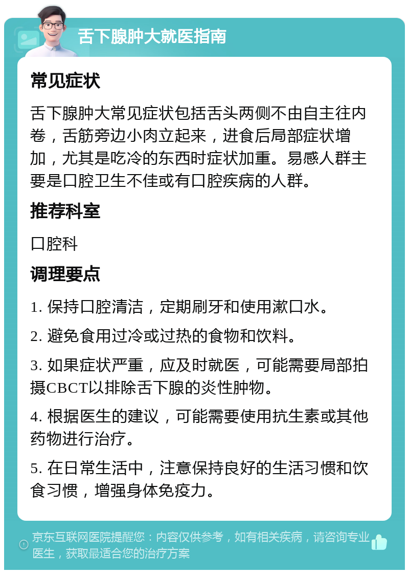 舌下腺肿大就医指南 常见症状 舌下腺肿大常见症状包括舌头两侧不由自主往内卷，舌筋旁边小肉立起来，进食后局部症状增加，尤其是吃冷的东西时症状加重。易感人群主要是口腔卫生不佳或有口腔疾病的人群。 推荐科室 口腔科 调理要点 1. 保持口腔清洁，定期刷牙和使用漱口水。 2. 避免食用过冷或过热的食物和饮料。 3. 如果症状严重，应及时就医，可能需要局部拍摄CBCT以排除舌下腺的炎性肿物。 4. 根据医生的建议，可能需要使用抗生素或其他药物进行治疗。 5. 在日常生活中，注意保持良好的生活习惯和饮食习惯，增强身体免疫力。