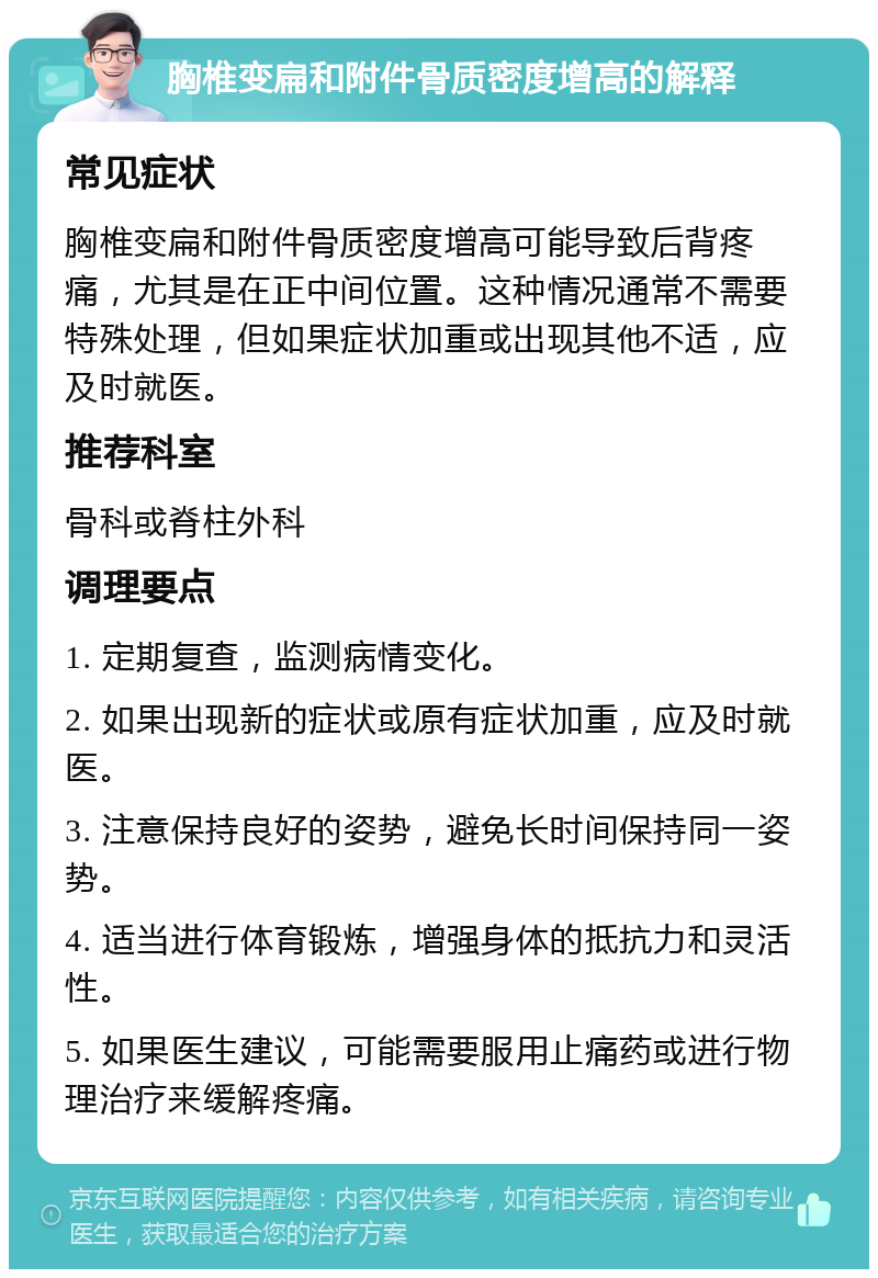 胸椎变扁和附件骨质密度增高的解释 常见症状 胸椎变扁和附件骨质密度增高可能导致后背疼痛，尤其是在正中间位置。这种情况通常不需要特殊处理，但如果症状加重或出现其他不适，应及时就医。 推荐科室 骨科或脊柱外科 调理要点 1. 定期复查，监测病情变化。 2. 如果出现新的症状或原有症状加重，应及时就医。 3. 注意保持良好的姿势，避免长时间保持同一姿势。 4. 适当进行体育锻炼，增强身体的抵抗力和灵活性。 5. 如果医生建议，可能需要服用止痛药或进行物理治疗来缓解疼痛。