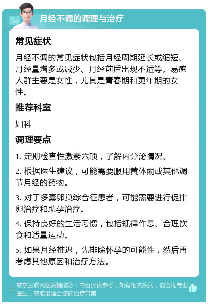 月经不调的调理与治疗 常见症状 月经不调的常见症状包括月经周期延长或缩短、月经量增多或减少、月经前后出现不适等。易感人群主要是女性，尤其是青春期和更年期的女性。 推荐科室 妇科 调理要点 1. 定期检查性激素六项，了解内分泌情况。 2. 根据医生建议，可能需要服用黄体酮或其他调节月经的药物。 3. 对于多囊卵巢综合征患者，可能需要进行促排卵治疗和助孕治疗。 4. 保持良好的生活习惯，包括规律作息、合理饮食和适量运动。 5. 如果月经推迟，先排除怀孕的可能性，然后再考虑其他原因和治疗方法。