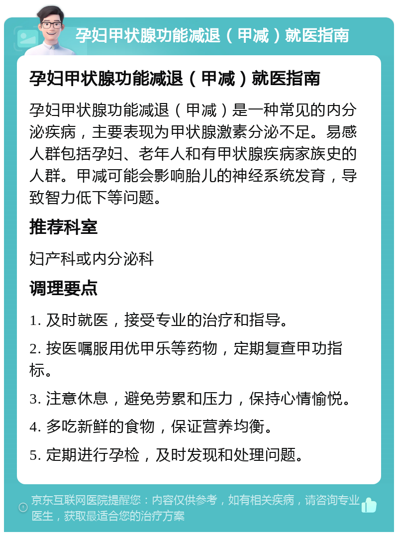 孕妇甲状腺功能减退（甲减）就医指南 孕妇甲状腺功能减退（甲减）就医指南 孕妇甲状腺功能减退（甲减）是一种常见的内分泌疾病，主要表现为甲状腺激素分泌不足。易感人群包括孕妇、老年人和有甲状腺疾病家族史的人群。甲减可能会影响胎儿的神经系统发育，导致智力低下等问题。 推荐科室 妇产科或内分泌科 调理要点 1. 及时就医，接受专业的治疗和指导。 2. 按医嘱服用优甲乐等药物，定期复查甲功指标。 3. 注意休息，避免劳累和压力，保持心情愉悦。 4. 多吃新鲜的食物，保证营养均衡。 5. 定期进行孕检，及时发现和处理问题。