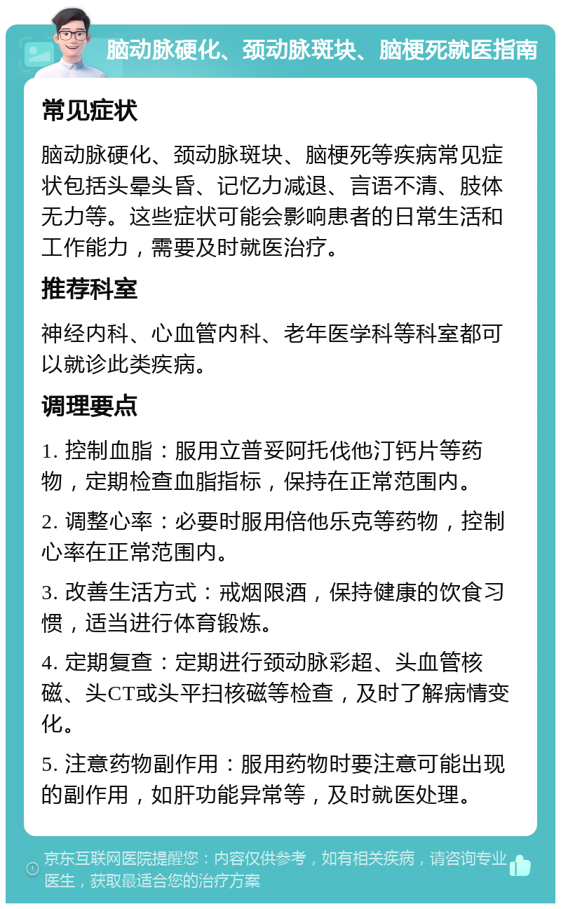 脑动脉硬化、颈动脉斑块、脑梗死就医指南 常见症状 脑动脉硬化、颈动脉斑块、脑梗死等疾病常见症状包括头晕头昏、记忆力减退、言语不清、肢体无力等。这些症状可能会影响患者的日常生活和工作能力，需要及时就医治疗。 推荐科室 神经内科、心血管内科、老年医学科等科室都可以就诊此类疾病。 调理要点 1. 控制血脂：服用立普妥阿托伐他汀钙片等药物，定期检查血脂指标，保持在正常范围内。 2. 调整心率：必要时服用倍他乐克等药物，控制心率在正常范围内。 3. 改善生活方式：戒烟限酒，保持健康的饮食习惯，适当进行体育锻炼。 4. 定期复查：定期进行颈动脉彩超、头血管核磁、头CT或头平扫核磁等检查，及时了解病情变化。 5. 注意药物副作用：服用药物时要注意可能出现的副作用，如肝功能异常等，及时就医处理。