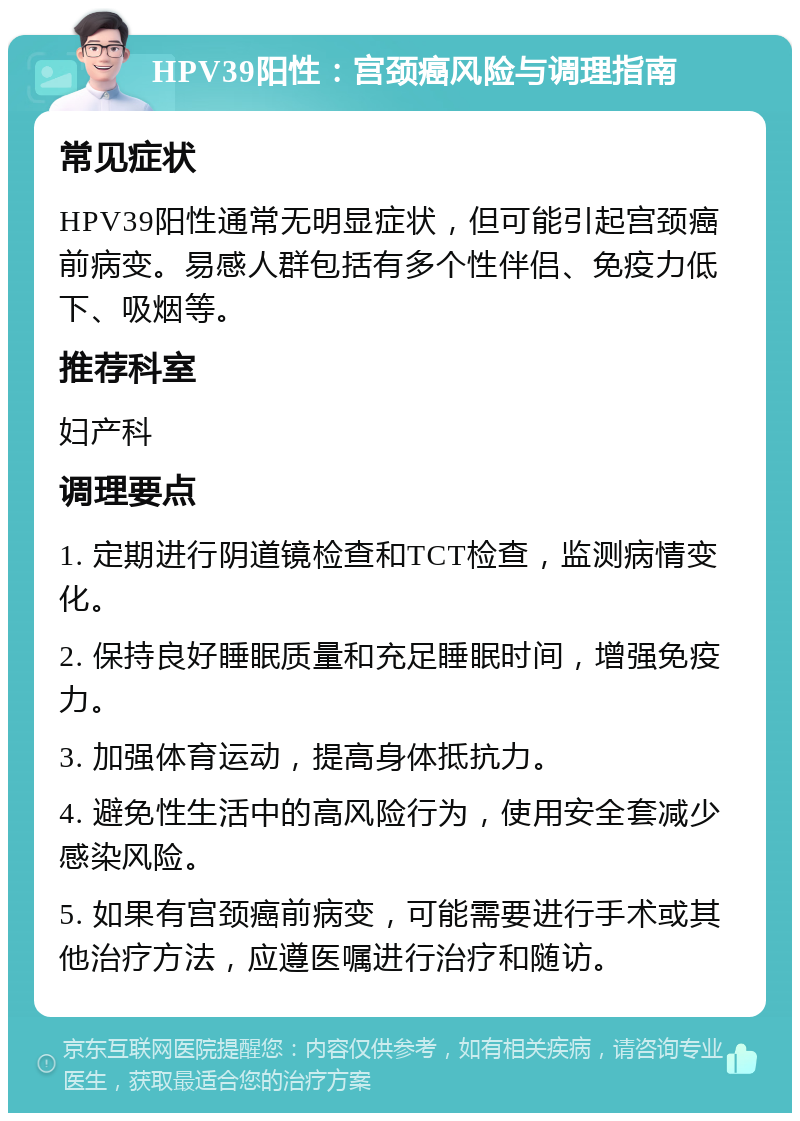 HPV39阳性：宫颈癌风险与调理指南 常见症状 HPV39阳性通常无明显症状，但可能引起宫颈癌前病变。易感人群包括有多个性伴侣、免疫力低下、吸烟等。 推荐科室 妇产科 调理要点 1. 定期进行阴道镜检查和TCT检查，监测病情变化。 2. 保持良好睡眠质量和充足睡眠时间，增强免疫力。 3. 加强体育运动，提高身体抵抗力。 4. 避免性生活中的高风险行为，使用安全套减少感染风险。 5. 如果有宫颈癌前病变，可能需要进行手术或其他治疗方法，应遵医嘱进行治疗和随访。