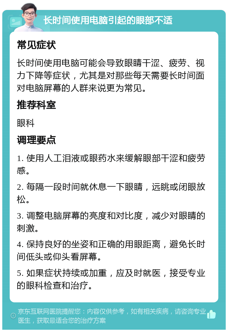 长时间使用电脑引起的眼部不适 常见症状 长时间使用电脑可能会导致眼睛干涩、疲劳、视力下降等症状，尤其是对那些每天需要长时间面对电脑屏幕的人群来说更为常见。 推荐科室 眼科 调理要点 1. 使用人工泪液或眼药水来缓解眼部干涩和疲劳感。 2. 每隔一段时间就休息一下眼睛，远眺或闭眼放松。 3. 调整电脑屏幕的亮度和对比度，减少对眼睛的刺激。 4. 保持良好的坐姿和正确的用眼距离，避免长时间低头或仰头看屏幕。 5. 如果症状持续或加重，应及时就医，接受专业的眼科检查和治疗。