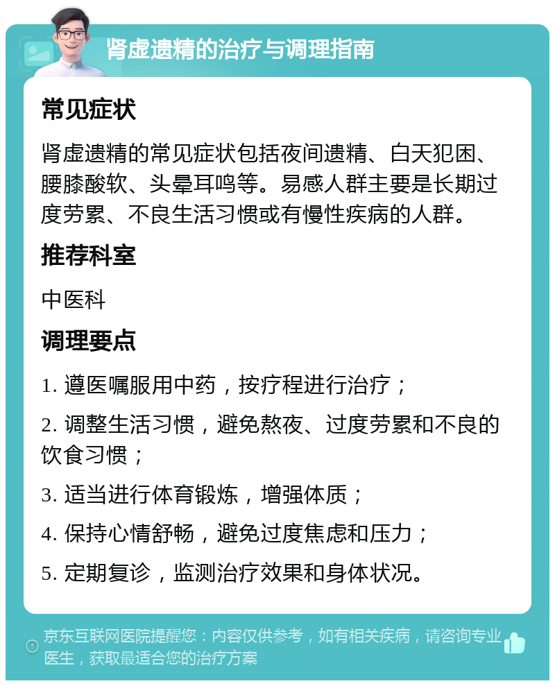 肾虚遗精的治疗与调理指南 常见症状 肾虚遗精的常见症状包括夜间遗精、白天犯困、腰膝酸软、头晕耳鸣等。易感人群主要是长期过度劳累、不良生活习惯或有慢性疾病的人群。 推荐科室 中医科 调理要点 1. 遵医嘱服用中药，按疗程进行治疗； 2. 调整生活习惯，避免熬夜、过度劳累和不良的饮食习惯； 3. 适当进行体育锻炼，增强体质； 4. 保持心情舒畅，避免过度焦虑和压力； 5. 定期复诊，监测治疗效果和身体状况。