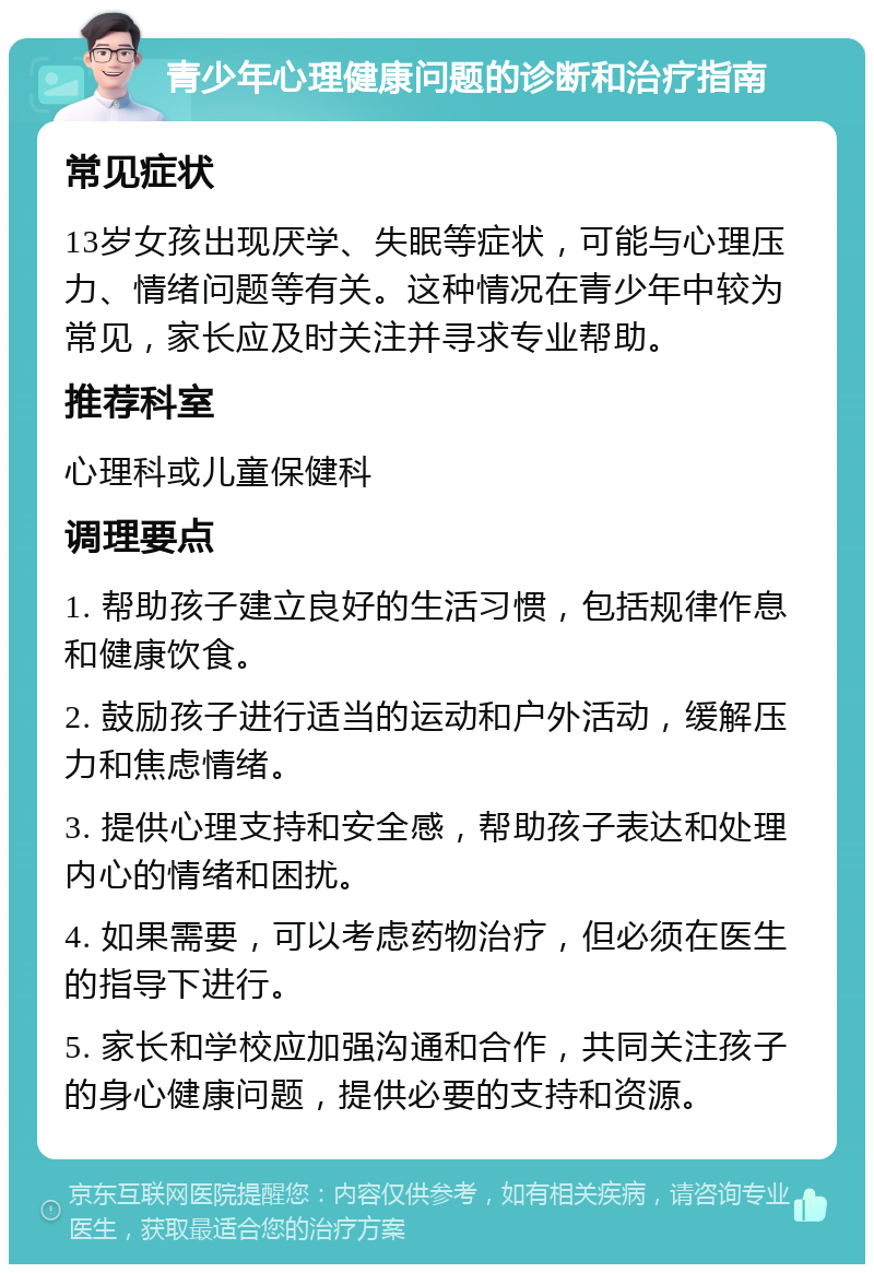 青少年心理健康问题的诊断和治疗指南 常见症状 13岁女孩出现厌学、失眠等症状，可能与心理压力、情绪问题等有关。这种情况在青少年中较为常见，家长应及时关注并寻求专业帮助。 推荐科室 心理科或儿童保健科 调理要点 1. 帮助孩子建立良好的生活习惯，包括规律作息和健康饮食。 2. 鼓励孩子进行适当的运动和户外活动，缓解压力和焦虑情绪。 3. 提供心理支持和安全感，帮助孩子表达和处理内心的情绪和困扰。 4. 如果需要，可以考虑药物治疗，但必须在医生的指导下进行。 5. 家长和学校应加强沟通和合作，共同关注孩子的身心健康问题，提供必要的支持和资源。