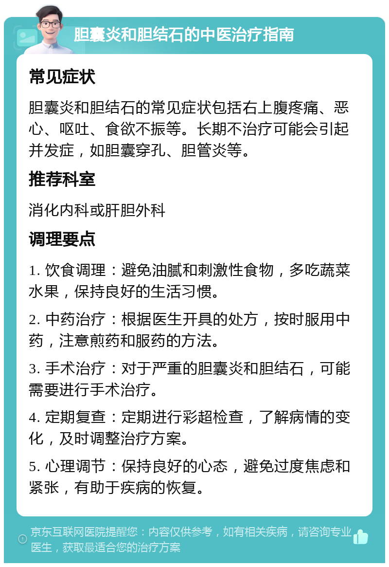 胆囊炎和胆结石的中医治疗指南 常见症状 胆囊炎和胆结石的常见症状包括右上腹疼痛、恶心、呕吐、食欲不振等。长期不治疗可能会引起并发症，如胆囊穿孔、胆管炎等。 推荐科室 消化内科或肝胆外科 调理要点 1. 饮食调理：避免油腻和刺激性食物，多吃蔬菜水果，保持良好的生活习惯。 2. 中药治疗：根据医生开具的处方，按时服用中药，注意煎药和服药的方法。 3. 手术治疗：对于严重的胆囊炎和胆结石，可能需要进行手术治疗。 4. 定期复查：定期进行彩超检查，了解病情的变化，及时调整治疗方案。 5. 心理调节：保持良好的心态，避免过度焦虑和紧张，有助于疾病的恢复。