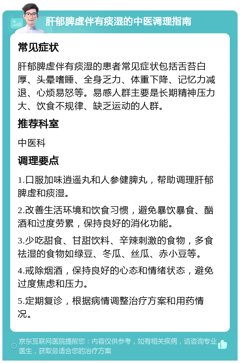 肝郁脾虚伴有痰湿的中医调理指南 常见症状 肝郁脾虚伴有痰湿的患者常见症状包括舌苔白厚、头晕嗜睡、全身乏力、体重下降、记忆力减退、心烦易怒等。易感人群主要是长期精神压力大、饮食不规律、缺乏运动的人群。 推荐科室 中医科 调理要点 1.口服加味逍遥丸和人参健脾丸，帮助调理肝郁脾虚和痰湿。 2.改善生活环境和饮食习惯，避免暴饮暴食、酗酒和过度劳累，保持良好的消化功能。 3.少吃甜食、甘甜饮料、辛辣刺激的食物，多食祛湿的食物如绿豆、冬瓜、丝瓜、赤小豆等。 4.戒除烟酒，保持良好的心态和情绪状态，避免过度焦虑和压力。 5.定期复诊，根据病情调整治疗方案和用药情况。