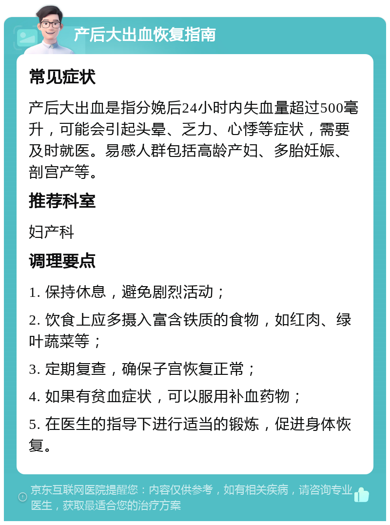 产后大出血恢复指南 常见症状 产后大出血是指分娩后24小时内失血量超过500毫升，可能会引起头晕、乏力、心悸等症状，需要及时就医。易感人群包括高龄产妇、多胎妊娠、剖宫产等。 推荐科室 妇产科 调理要点 1. 保持休息，避免剧烈活动； 2. 饮食上应多摄入富含铁质的食物，如红肉、绿叶蔬菜等； 3. 定期复查，确保子宫恢复正常； 4. 如果有贫血症状，可以服用补血药物； 5. 在医生的指导下进行适当的锻炼，促进身体恢复。