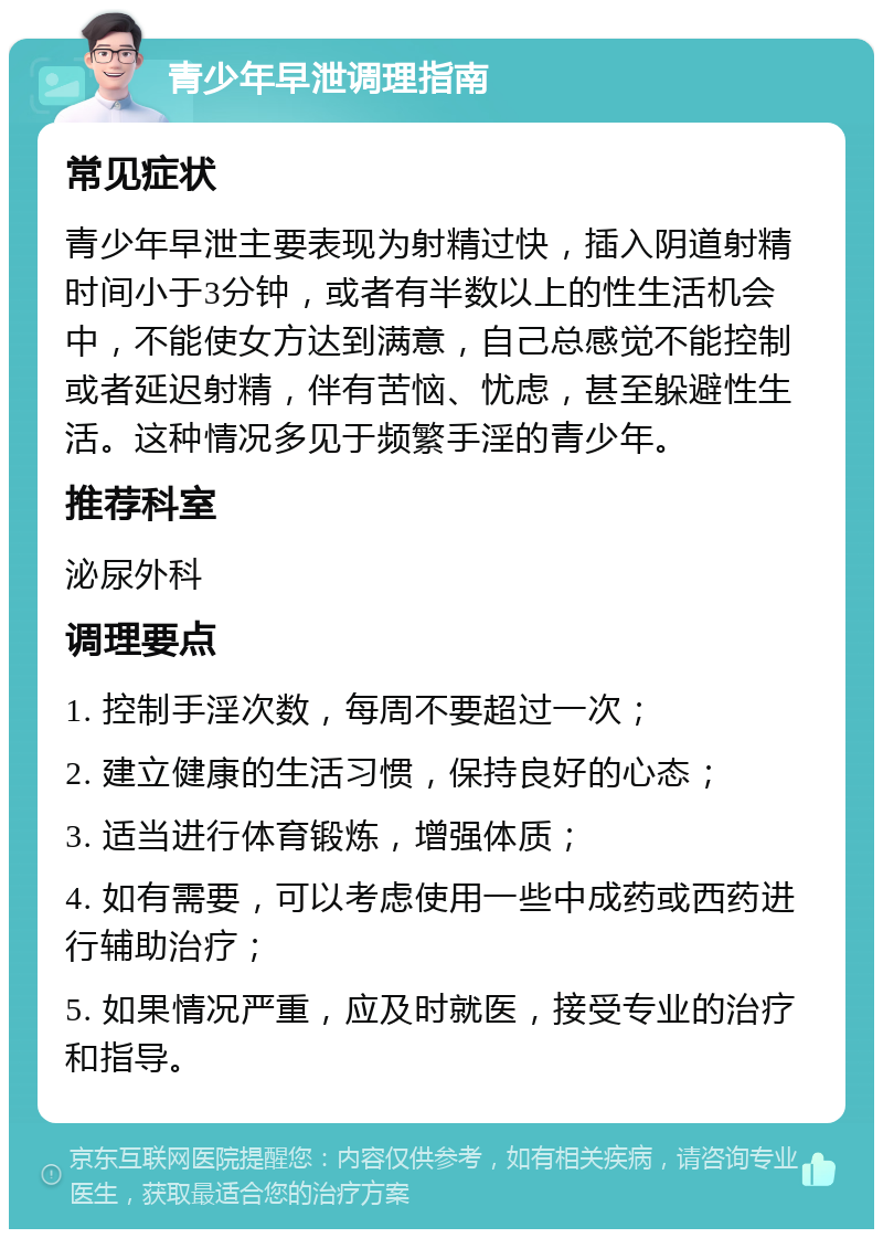 青少年早泄调理指南 常见症状 青少年早泄主要表现为射精过快，插入阴道射精时间小于3分钟，或者有半数以上的性生活机会中，不能使女方达到满意，自己总感觉不能控制或者延迟射精，伴有苦恼、忧虑，甚至躲避性生活。这种情况多见于频繁手淫的青少年。 推荐科室 泌尿外科 调理要点 1. 控制手淫次数，每周不要超过一次； 2. 建立健康的生活习惯，保持良好的心态； 3. 适当进行体育锻炼，增强体质； 4. 如有需要，可以考虑使用一些中成药或西药进行辅助治疗； 5. 如果情况严重，应及时就医，接受专业的治疗和指导。