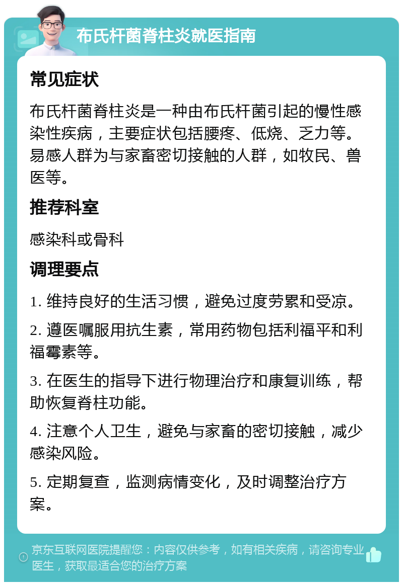 布氏杆菌脊柱炎就医指南 常见症状 布氏杆菌脊柱炎是一种由布氏杆菌引起的慢性感染性疾病，主要症状包括腰疼、低烧、乏力等。易感人群为与家畜密切接触的人群，如牧民、兽医等。 推荐科室 感染科或骨科 调理要点 1. 维持良好的生活习惯，避免过度劳累和受凉。 2. 遵医嘱服用抗生素，常用药物包括利福平和利福霉素等。 3. 在医生的指导下进行物理治疗和康复训练，帮助恢复脊柱功能。 4. 注意个人卫生，避免与家畜的密切接触，减少感染风险。 5. 定期复查，监测病情变化，及时调整治疗方案。